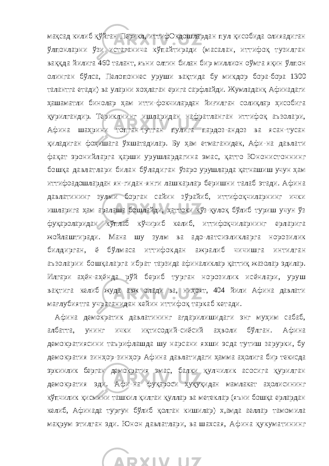 мақсад килиб қўйган Перикл, иттифОкдошлардан пул қисобида олияадиган ўлпонларни ўзи истаганича кўпайтиради (масалан, иттифоқ тузилган ваққда йилига 460 талант, яъни олтин билан бир миллион оўмга яқин ўлпон олинган бўлса, Пелопоннес уруши вақтида бу микдор бора-бора 1300 талантга етади) ва уларни хоҳлаган ерига сарфлайди. Жумладанқ Афинадаги ҳашаматли бинолар ҳам итти-фокчилардан йиғилган солиқлар ҳисобига қурилгандир. Те риклнинг ишларидан нафратланган иттифоқ аъзолари, Афина шаҳрини топган-тутган пулига пардоз-андоз ва ясан-тусан қиладиган фоҳишага ўхшатадилар. Бу ҳам етмаганидек, Афи- на давлати фақат эронийларга қарши урушлардагина эмас, қатто Юнонистоннинг бошқа давлатлари билан бўладиган ўзаро урушларда қатнашиш учун ҳам иттифоадошлардан ян- гидан-янги лашкарлар беришни талаб этади. Афина давлати нинг зулми борган сайин зўрайиб, иттифоқчиларнинг ички ишларига ҳам аралаша бошлайди, ҳаттоки кўз-қулоқ бўлиб туриш учун ўз фуқароларидан кўплаб кўчириб келиб, иттифоқ чиларнинг ерларига жойлаштиради. Мана шу зулм ва адо- латсиэликларга норозилик билдирган, ё бўлмаса иттифокдан ажралиб чичишга интилган аъзоларии бошқаларга ибрат тарзида афиналиклар қаттиқ жазолар эдилар. Илгари аҳён- аҳёнда рўй бериб турган норозилик исёнлари, уруш вақтига келиб жуда авж олади ва, ниҳоят, 404 йили Афина давлати мағлубиятга учраганидан кейин иттифоқ таркаб кетади. Афина демократик давлатининг ағдарилишидаги энг муҳим сабаб, албатта, унинг ички иқтисодий-сиёсий аҳволи бўлган. Афина демократиясини таърифлашда шу нарсани яхши эсда тутиш зарурки, бу демократия зинҳор-зинҳор Афина давлати даги ҳамма аҳолига бир текисда эркинлик берган демократия эмас, балки қулчилик асосига қурилган демократия эди. Афи- на фуқароси ҳуқуқидан мамлакат аҳолисининг кўпчилик қисмини ташкил қилгаи қуллар ва метеклар (яъни бошқа ерлардан келиб, Афинада турғун бўлиб қолган кишилар) х,амда аеллар тамомила мақрум этилган эди. Юнон давлатлари, ва шахсая, Афина қукуматининг 