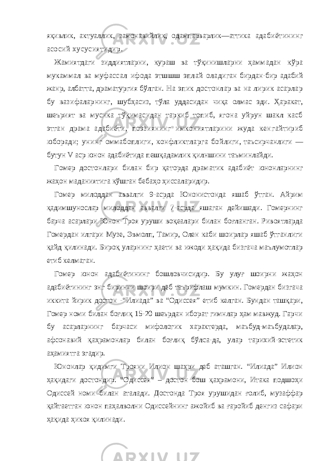 яқивлик, актуаллик, замонавийлик, одампарварлик—аттика адабиётининг асосий хусусиятидир. Жамиятдаги зиддиятларни, кураш ва тўқинишларни ҳам мадан кўра мукаммал ва муфассал ифода этшшш эплай ола диган бирдан-бир адабий жанр, албатта, драматургия бўлган. На эпик достонлар ва на лирик асарлар бу вазифаларнинг, шубҳасиз, тўла уддасидан чиқа олмас эди. Ҳаракат, шеърият ва мусика тўқимасидан таркиб топиб, ягона уйрун шакл касб этган драма адабиёти, поэзиянинг имкониятларини жуда кен гайтириб юборади; унинг оммабоплиги, конфликтларга бой лиги, таъсирчанлиги — бутун V аср юнон адабиётида пешқадамлик қилншини таъминлайди. Гомер достонлари билан бир қаторда драматик адабиёт юнонларнинг жаҳон маданиятига кўшган бебаҳо ҳиссаларидир. Гомер милоддан аввалги 9-асрда Юнонистонда яшаб ўтган. Айрим қадимшунослар милоддан аввалги 7-асрда яшаган дейишади. Гомернинг барча асарлари Юнон-Троя уруши воқеалари билан боғланган. Ривоятларда Гомердан илгари Музе, Эвмолп, Тамир, Олен каби шоирлар яшаб ўтганлиги қайд қилинади. Бироқ уларнинг ҳаети ва ижоди ҳақида бизгача маълумотлар етиб келмаган. Гомер юнон адабиётининг бошловчисидир. Бу улуғ шоирни жаҳон адабиётининг энг биринчи шоири деб таърифлаш мумкин. Гомердан бизгача иккита йирик достон -“Илиада” ва “Одиссея” етиб келган. Бундан ташқари, Гомер номи билан боғлиқ 15-20 шеърдан иборат гимнлар ҳам мавжуд. Гарчи бу асарларнинг барчаси мифологик характерда, маъбуд-маъбудалар, афсонавий қаҳрамонлар билан боғлиқ бўлса-да, улар тарихий-эстетик аҳамиятга эгадир. Юнонлар қидимги Трояни Илион шаҳри деб аташган. “Илиада” Илион ҳақидаги достондир. “Одиссея” – достон бош қаҳрамони, Итака подшоҳи Одиссей номи билан аталади. Достонда Троя урушидан ғолиб, музаффар қайтаетган юнон паҳалволни Одиссейнинг ажойиб ва ғаройиб денгиз сафари ҳақида ҳикоя қилинади. 