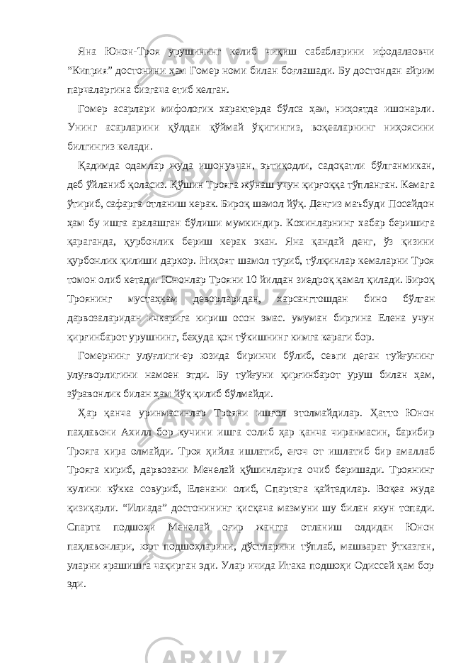 Яна Юнон-Троя урушининг келиб чиқиш сабабларини ифодалаовчи “Киприя” достонини ҳам Гомер номи билан боғлашади. Бу достондан айрим парчаларгина бизгача етиб келган. Гомер асарлари мифологик характерда бўлса ҳам, ниҳоятда ишонарли. Унинг асарларини қўлдан қўймай ўқигингиз, воқеаларнинг ниҳоясини билгингиз келади. Қадимда одамлар жуда ишонувчан, эътиқодли, садоқатли бўлганмикан, деб ўйланиб қоласиз. Қўшин Трояга жўнаш учун қирғоққа тўпланган. Кемага ўтириб, сафарга отланиш керак. Бироқ шамол йўқ. Денгиз маъбуди Посейдон ҳам бу ишга аралашган бўлиши мумкиндир. Кохинларнинг хабар беришига қараганда, қурбонлик бериш керак экан. Яна қандай денг, ўз қизини қурбонлик қилиши даркор. Ниҳоят шамол туриб, тўлқинлар кемаларни Троя томон олиб кетади. Юнонлар Трояни 10 йилдан зиедроқ қамал қилади. Бироқ Троянинг мустаҳкам деворларидан, харсангтошдан бино бўлган дарвозаларидан ичкарига кириш осон эмас. умуман биргина Елена учун қирғинбарот урушнинг, беҳуда қон тўкишнинг кимга кераги бор. Гомернинг улуғлиги-ер юзида биринчи бўлиб, севги деган туйғунинг улуғворлигини намоен этди. Бу туйғуни қирғинбарот уруш билан ҳам, зўравонлик билан ҳам йўқ қилиб бўлмайди. Ҳар қанча уринмасинлар Трояни ишғол этолмайдилар. Ҳатто Юнон паҳлавони Ахилл бор кучини ишга солиб ҳар қанча чиранмасин, барибир Трояга кира олмайди. Троя ҳийла ишлатиб, еғоч от ишлатиб бир амаллаб Трояга кириб, дарвозани Менелай қўшинларига очиб беришади. Троянинг кулини кўкка совуриб, Еленани олиб, Спартага қайтадилар. Воқеа жуда қизиқарли. “Илиада” достонининг қисқача мазмуни шу билан якун топади. Спарта подшоҳи Менелай оғир жангга отланиш олдидан Юнон паҳлавонлари, юрт подшоҳларини, дўстларини тўплаб, машварат ўтказган, уларни ярашишга чақирган эди. Улар ичида Итака подшоҳи Одиссей ҳам бор эди. 