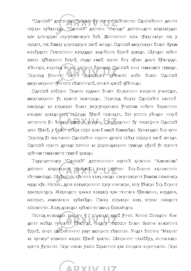 “Одиссей” достонида Троядан ўз юртига қайтаетган Одиссейнинг денгиз сафари куйланади. “Одиссей” достони “Илиада” достонидаги воқеалардан ҳам қизиқарли саргузаштларга бой. Денгизнинг асов тўлқинлари гоҳ у оролга, гоҳ бошқа қирғоқларга олиб кетади. Одиссей шериклари билан Қуеш маъбудаси Гелиоснинг муқаддас водийсига бориб қолади. Шундан кейин улкан қўйларини боқиб, ғорда яшаб юрган бир кўзли девга йўлиқади. Айниқса, паризод Кирка қасрига боришда Одиссей анча ташвишга тушади. Паризод ўзининг олтин қадаҳларга қуйилган майи билан Одиссей шерикларини тўнғизга айлантириб, оғилга қамаб қўйганди. Одиссей хабарчи Термис ердами билан Кирканинг макрига учмасдан, шерикларини ўз ҳолига келтиради. Паризод Кирка Одиссейга ялиниб- елворади ва паҳлавон билан умргузаронлик ўтказиш нийяти борлигини маълум қилади.узоқ сафарда бўлиб толиққан, боз устига уйидан чиқиб кетганига ўн йилдан ошгани учунми, Паризоднинг бу таклифига Одиссей рози бўлиб, у билан кайфу-сафо қилиб яшай бошлайди. Кунлардан бир куни Паризод ўз севгилиси Одиссейни нариги дунега сайру сафарга олиб кетади. Одиссей нариги дунеда хотини ва фарзандларини тушида кўриб ўз юртига қайтиш ташвишига тушиб қолади. Тадқиқотчилар “Одиссей” достонининг якуний қисмини “Алпомиш” достони воқеаларига қиеслаб, икки достон бир-бирига яқинлигини айтишмоқда. Шубҳасиз, кўпгина халқ ижоди намуналарига ўхшаш сюжетлар жуда кўп. Негаки, дуне халқларининг орзу-ниятлари, эзгу ўйлари бир-бирига ҳамоҳангдир. Жаҳондаги ҳамма халқлар ҳам тенглик бўлишини, мардлик, жасорат, яхшиликни куйлайди. Гомер асарлари халқ оғзаки ижодига асосланган. Халқ дилидан куйланган шеър барҳаётдир. Гесиод милоддан аввалги 8-7 асрларда яшаб ўтган. Кичик Осиедаги Ким деган жойда туғилган бўлса-да, тақдир тақозоси билан Беотия вилоятига бориб, юнон адабиётининг улуғ шоирига айланган. Ундан бизгача “Меҳнат ва кунлар” поэмаси мерос бўлиб қолган. Шоирнинг такаббур, енгил-елпи ҳаетга ўрганган Перс исмли укаси борлигига ҳам аниқлик киритилган. Перс 