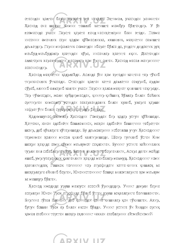 отасидан қолган барча меросга эга чиқади. Эҳтимол, укасидан ранжиган Ҳесиод она шаҳри Кимни ташлаб кетишга мажбур бўлгандир. У ўз поэмасида укаси Персга қарата панд-насиҳатларни баен этади. Поэма инсонни емонлик сари қадам қўймасликка, яхшилик, меҳнатни севишга даъватдир. Гарчи мифологик сюжетдан иборат бўлса-да, ундаги дидактик руҳ маъбуд-маъбудалар ҳаетидан кўра, инсонлар ҳаетига яқин. Достондан аллегорик характердаги масаллар ҳам ўрин олган. Ҳесиод масал жанрининг асосчисидир. Ҳесиод меҳнатни қадрлайди. Аслида ўзи ҳам эртадан-кечгача тер тўкиб тирикчсилик ўтказади. Отасидан қолган катта давлатни совуриб, ердам сўраб, ялиниб-елвориб келган укаси Персни ҳалол меҳнат қилишга чақиради. Тер тўкмасдан, жолн куйдирмасдан, қинғир-қийшиқ йўллар билан бойлик орттирган кимсалар устидан захархандалик билан кулиб, уларга қарши нафрат ўти билан суғорилган сатрлар битади. Қадимшунос олимлар Ҳесиодни Гомердан бир қадар устун қўйишади. Ҳаттоки, юнон адабиёти бошловчиси, жаҳон адабиёти бешигини тебратган шоир, деб кўкларга кўтаришади. Бу даъволарини исботлаш учун Ҳесиоднинг таржимаи ҳолини мисол қилиб келтиришади. Шоир туғилиб ўсган Ким шаҳри ҳақида озми-кўпми маълумот сақланган. Бунинг устига кейинчалик турли хил сабабларга кўра, Беотия вилоятига борганлиги, Аскра деган жойда яшаб, умргузаронлик қилганлиги ҳақида манбалар мавжуд. Ҳесиоднинг номи ҳаетлигидаеқ Гешкок тоғининг чор атрофидаги катта-кичик қишлоқ ва шаҳарларга ейилиб борган, Юнонистоннинг бошқа вилоятларига ҳам маълум ва машҳур бўлган. Ҳесиод ижодида уруш мавзуси асосий ўриндадир. Унинг деярли барча асарлари Юнон-Троя атрофида бўлиб ўтган уруш воқеаларига боғишланган. Биргина гўзал Еленани деб қанчадан-қанча кишилар қон тўкишган. Ахир, бутун бошли Троя ер билан яксон бўлди. Унинг устига ўн йилдан ортиқ қамал азобини тортган шаҳар аҳлининг чеккан азобларини айтмайсизми?! 