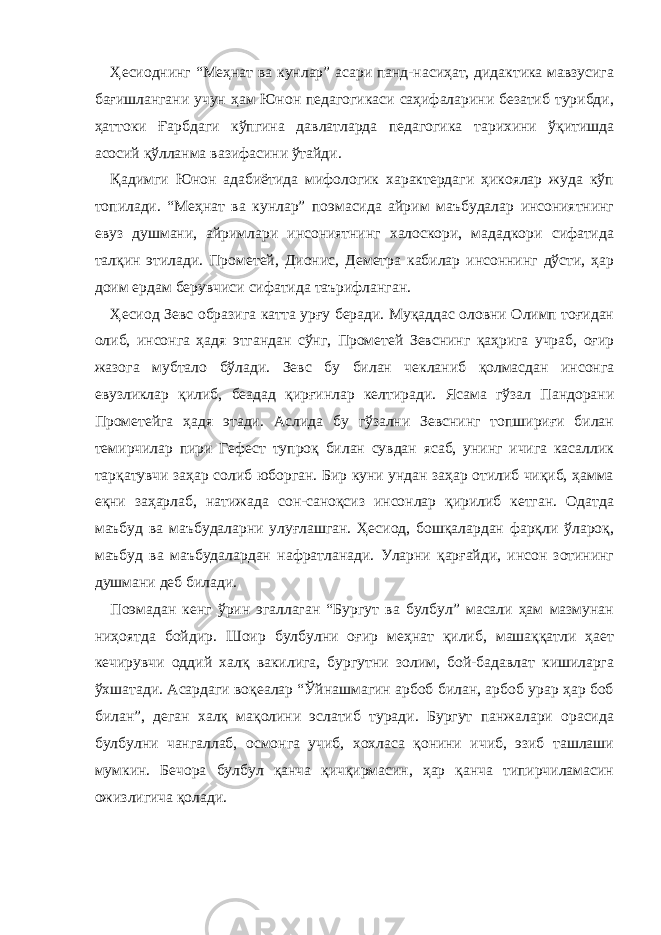 Ҳесиоднинг “Меҳнат ва кунлар” асари панд-насиҳат, дидактика мавзусига бағишлангани учун ҳам Юнон педагогикаси саҳифаларини безатиб турибди, ҳаттоки Ғарбдаги кўпгина давлатларда педагогика тарихини ўқитишда асосий қўлланма вазифасини ўтайди. Қадимги Юнон адабиётида мифологик характердаги ҳикоялар жуда кўп топилади. “Меҳнат ва кунлар” поэмасида айрим маъбудалар инсониятнинг евуз душмани, айримлари инсониятнинг халоскори, мададкори сифатида талқин этилади. Прометей, Дионис, Деметра кабилар инсоннинг дўсти, ҳар доим ердам берувчиси сифатида таърифланган. Ҳесиод Зевс образига катта урғу беради. Муқаддас оловни Олимп тоғидан олиб, инсонга ҳадя этгандан сўнг, Прометей Зевснинг қаҳрига учраб, оғир жазога мубтало бўлади. Зевс бу билан чекланиб қолмасдан инсонга евузликлар қилиб, беадад қирғинлар келтиради. Ясама гўзал Пандорани Прометейга ҳадя этади. Аслида бу гўзални Зевснинг топшириғи билан темирчилар пири Гефест тупроқ билан сувдан ясаб, унинг ичига касаллик тарқатувчи заҳар солиб юборган. Бир куни ундан заҳар отилиб чиқиб, ҳамма еқни заҳарлаб, натижада сон-саноқсиз инсонлар қирилиб кетган. Одатда маъбуд ва маъбудаларни улуғлашган. Ҳесиод, бошқалардан фарқли ўлароқ, маъбуд ва маъбудалардан нафратланади. Уларни қарғайди, инсон зотининг душмани деб билади. Поэмадан кенг ўрин эгаллаган “Бургут ва булбул” масали ҳам мазмунан ниҳоятда бойдир. Шоир булбулни оғир меҳнат қилиб, машаққатли ҳает кечирувчи оддий халқ вакилига, бургутни золим, бой-бадавлат кишиларга ўхшатади. Асардаги воқеалар “Ўйнашмагин арбоб билан, арбоб урар ҳар боб билан”, деган халқ мақолини эслатиб туради. Бургут панжалари орасида булбулни чангаллаб, осмонга учиб, хохласа қонини ичиб, эзиб ташлаши мумкин. Бечора булбул қанча қичқирмасин, ҳар қанча типирчиламасин ожизлигича қолади. 