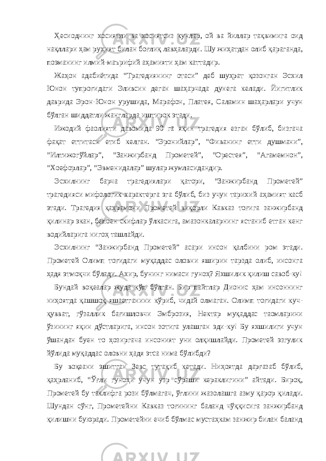 Ҳесиоднинг хосиятли ва хосиятсиз кунлар, ой ва йиллар тақвимига оид нақллари ҳам руҳият билан боғлиқ лавҳаларди. Шу жиҳатдан олиб қараганда, поэманинг илмий-маърифий аҳамияти ҳам каттадир. Жаҳон адабиётида “Трагедиянинг отаси” деб шуҳрат қозонган Эсхил Юнон тупроғидаги Эливсин деган шаҳарчада дунега келади. Йигитлик даврида Эрон-Юнон урушида, Марафон, Платея, Саламин шаҳарлари учун бўлган шиддатли жангларда иштирок этади. Ижодий фаолияти давомида 90 га яқин трагедия езган бўлиб, бизгача фақат еттитаси етиб келган. “Эронийлар”, “Фиванинг етти душмани”, “Илтижогўйлар”, “Занжирбанд Прометей”, “Орестея”, “Агамемнон”, “Хоефорлар”, “Эвменидалар” шулар жумласидандир. Эсхилнинг барча трагедиялари қатори, “Занжирбанд Прометей” трагедияси мифологик характерга эга бўлиб, биз учун тарихий аҳамият касб этади. Трагедия қаҳрамони Прометей виқорли Кавказ тоғига занжирбанд қилинар экан, бепоен скифлар ўлкасига, амазонкаларнинг ястаниб етган кенг водийларига нигоҳ ташлайди. Эсхилнинг “Занжирбанд Прометей” асари инсон қалбини ром этади. Прометей Олимп тоғидаги муқаддас оловни яширин тарзда олиб, инсонга ҳадя этмоқчи бўлади. Ахир, бунинг нимаси гуноҳ? Яхшилик қилиш савоб-ку! Бундай воқеалар жуда кўп бўлган. Бир пайтлар Дионис ҳам инсоннинг ниҳоятда қашшоқ яшаетганини кўриб, чидай олмаган. Олимп тоғидаги куч- қувват, гўзаллик бағишловчи Эмброзия, Нектар муқаддас таомларини ўзининг яқин дўстларига, инсон зотига улашган эди-ку! Бу яхшилиги учун ўшандан буен то ҳозиргача инсоният уни олқишлайди. Прометей эзгулик йўлида муқаддас оловни ҳадя этса нима бўлибди? Бу воқеани эшитган Зевс тутақиб кетади. Ниҳоятда дарғазаб бўлиб, қаҳрланиб, “Ўғли гуноҳи учун узр сўраши кераклигини” айтади. Бироқ, Прометей бу таклифга рози бўлмагач, ўғлини жазолашга азму қарор қилади. Шундан сўнг, Прометейни Кавказ тоғининг баланд чўққисига занжирбанд қилишни буюради. Прометейни ечиб бўлмас мустаҳкам занжир билан баланд 