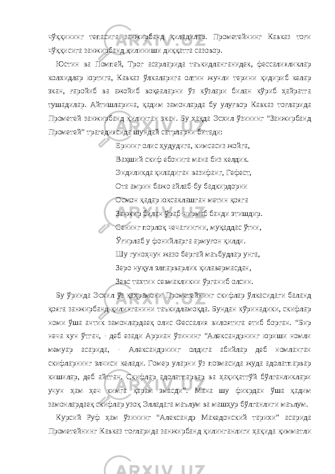 чўққининг тепасига занжирбанд қиладилар. Прометейнинг Кавказ тоғи чўққисига занжирбанд қилиниши диққатга сазовор. Юстин ва Помпей, Трог асарларида таъкидланганидек, фессалияликлар колхидлар юртига, Кавказ ўлкаларига олтин жунли терини қидириб келар экан, ғаройиб ва ажойиб воқеаларни ўз кўзлари билан кўриб ҳайратга тушадилар. Айтишларича, қадим замонларда бу улуғвор Кавказ тоғларида Прометей занжирбанд қилинган экан. Бу ҳақда Эсхил ўзининг “Занжирбанд Прометей” трагедиясида шундай сатрларни битади: Ернинг олис ҳудудига, кимсасиз жойга, Ваҳший скиф ебонига мана биз келдик. Эндиликда қиладиган вазифанг, Гефест, Ота амрин бажо айлаб-бу бадкирдорни Осмон қадар юксаклашган метин қояга Занжир билан ўраб-чирмаб банди этишдир. Сенинг порлоқ чечагингни, муқаддас ўтни, Ўғирлаб у фонийларга армуғон қилди. Шу гуноҳчун жазо бергай маъбудлар унга, Зеро нуқул элпарварлик қилавермасдан, Зевс тахтин севмакликни ўрганиб олсин. Бу ўринда Эсхил ўз қаҳрамони Прометейнинг скифлар ўлкасидаги баланд қояга занжирбанд қилинганини таъкидламоқда. Бундан кўринадики, скифлар номи ўша антик замонлардаеқ олис Фессалия вилоятига етиб борган. “Бир неча кун ўтгач, - деб езади Арриан ўзининг “Александрнинг юриши номли мемуар асарида, - Александрнинг олдига абийлар деб номланган скифларнинг элчиси келади. Гомер уларни ўз поэмасида жуда адолатпарвар кишилар, деб айтган. Скифлар адолатпарвар ва ҳақиқатгўй бўлганликлари учун ҳам ҳеч кимга қарам эмасди”. Мана шу фикрдан ўша қадим замонлардаеқ скифлар узоқ Элладага маълум ва машҳур бўлганлиги маълум. Курсий Руф ҳам ўзининг “Александр Македонский тарихи” асарида Прометейнинг Кавказ тоғларида занжирбанд қилинганлиги ҳақида қимматли 