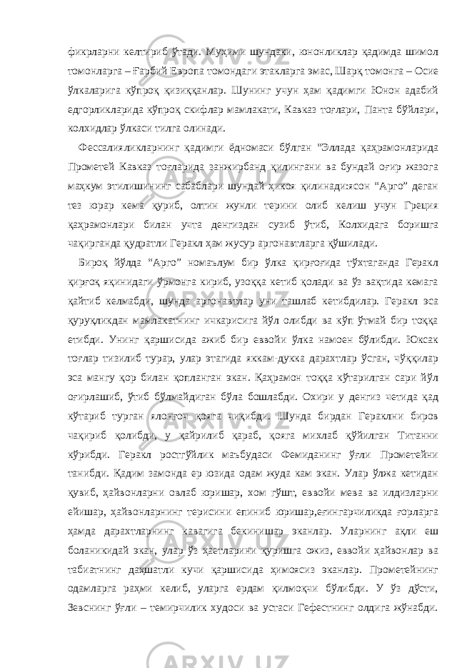 фикрларни келтириб ўтади. Муҳими шундаки, юнонликлар қадимда шимол томонларга – Ғарбий Европа томондаги этакларга эмас, Шарқ томонга – Осие ўлкаларига кўпроқ қизиққанлар. Шунинг учун ҳам қадимги Юнон адабий едгорликларида кўпроқ скифлар мамлакати, Кавказ тоғлари, Панта бўйлари, колхидлар ўлкаси тилга олинади. Фессалияликларнинг қадимги ёдномаси бўлган “Эллада қаҳрамонларида Прометей Кавказ тоғларида занжирбанд қилингани ва бундай оғир жазога маҳкум этилишининг сабаблари шундай ҳикоя қилинади:ясон “Арго” деган тез юрар кема қуриб, олтин жунли терини олиб келиш учун Греция қаҳрамонлари билан учта денгиздан сузиб ўтиб, Колхидага боришга чақирганда қудратли Геракл ҳам жусур аргонавтларга қўшилади. Бироқ йўлда “Арго” номаълум бир ўлка қирғоғида тўхтаганда Геракл қирғоқ яқинидаги ўрмонга кириб, узоққа кетиб қолади ва ўз вақтида кемага қайтиб келмабди, шунда аргонавтлар уни ташлаб кетибдилар. Геракл эса қуруқликдан мамлакатнинг ичкарисига йўл олибди ва кўп ўтмай бир тоққа етибди. Унинг қаршисида ажиб бир еввойи ўлка намоен бўлибди. Юксак тоғлар тизилиб турар, улар этагида яккам-дукка дарахтлар ўсган, чўққилар эса мангу қор билан қопланган экан. Қаҳрамон тоққа кўтарилган сари йўл оғирлашиб, ўтиб бўлмайдиган бўла бошлабди. Охири у денгиз четида қад кўтариб турган ялонғоч қояга чиқибди. Шунда бирдан Гераклни биров чақириб қолибди, у қайрилиб қараб, қояга михлаб қўйилган Титанни кўрибди. Геракл ростгўйлик маъбудаси Фемиданинг ўғли Прометейни танибди. Қадим замонда ер юзида одам жуда кам экан. Улар ўлжа кетидан қувиб, ҳайвонларни овлаб юришар, хом гўшт, еввойи мева ва илдизларни ейишар, ҳайвонларнинг терисини епиниб юришар,еғингарчиликда ғорларга ҳамда дарахтларнинг кавагига бекинишар эканлар. Уларнинг ақли еш боланикидай экан, улар ўз ҳаетларини қуришга ожиз, еввойи ҳайвонлар ва табиатнинг даҳшатли кучи қаршисида ҳимоясиз эканлар. Прометейнинг одамларга раҳми келиб, уларга ердам қилмоқчи бўлибди. У ўз дўсти, Зевснинг ўғли – темирчилик худоси ва устаси Гефестнинг олдига жўнабди. 