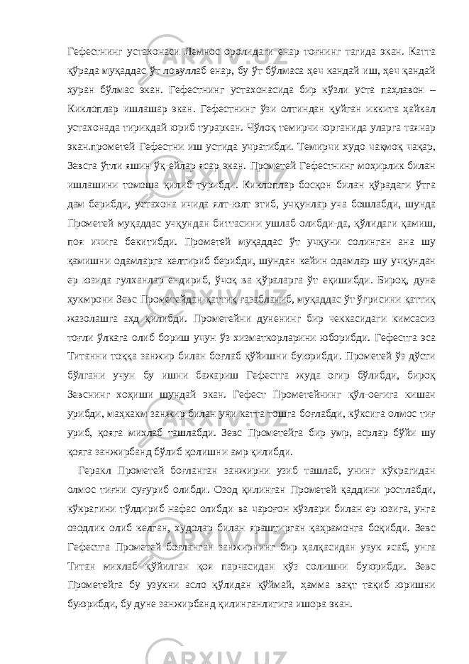 Гефестнинг устахонаси Лемнос оролидаги енар тоғнинг тагида экан. Катта қўрада муқаддас ўт ловуллаб енар, бу ўт бўлмаса ҳеч кандай иш, ҳеч қандай ҳуран бўлмас экан. Гефестнинг устахонасида бир кўзли уста паҳлавон – Киклоплар ишлашар экан. Гефестнинг ўзи олтиндан қуйган иккита ҳайкал устахонада тирикдай юриб тураркан. Чўлоқ темирчи юрганида уларга таянар экан.прометей Гефестни иш устида учратибди. Темирчи худо чақмоқ чақар, Зевсга ўтли яшин ўқ-ейлар ясар экан. Прометей Гефестнинг моҳирлик билан ишлашини томоша қилиб турибди. Киклоплар босқон билан қўрадаги ўтга дам берибди, устахона ичида ялт-юлт этиб, учқунлар уча бошлабди, шунда Прометей муқаддас учқундан биттасини ушлаб олибди-да, қўлидаги қамиш, поя ичига бекитибди. Прометей муқаддас ўт учқуни солинган ана шу қамишни одамларга келтириб берибди, шундан кейин одамлар шу учқундан ер юзида гулханлар ендириб, ўчоқ ва қўраларга ўт еқишибди. Бироқ, дуне ҳукмрони Зевс Прометейдан қаттиқ ғазабланиб, муқаддас ўт ўғрисини қаттиқ жазолашга аҳд қилибди. Прометейни дуненинг бир чеккасидаги кимсасиз тоғли ўлкага олиб бориш учун ўз хизматкорларини юборибди. Гефестга эса Титанни тоққа занжир билан боғлаб қўйишни буюрибди. Прометей ўз дўсти бўлгани учун бу ишни бажариш Гефестга жуда оғир бўлибди, бироқ Зевснинг хоҳиши шундай экан. Гефест Прометейнинг қўл-оеғига кишан урибди, маҳкакм занжир билан уни катта тошга боғлабди, кўксига олмос тиғ уриб, қояга михлаб ташлабди. Зевс Прометейга бир умр, асрлар бўйи шу қояга занжирбанд бўлиб қолишни амр қилибди. Геракл Прометей боғланган занжирни узиб ташлаб, унинг кўкрагидан олмос тиғни суғуриб олибди. Озод қилинган Прометей қаддини ростлабди, кўкрагини тўлдириб нафас олибди ва чароғон кўзлари билан ер юзига, унга озодлик олиб келган, худолар билан яраштирган қаҳрамонга боқибди. Зевс Гефестга Прометей боғланган занжирнинг бир ҳалқасидан узук ясаб, унга Титан михлаб қўйилган қоя парчасидан кўз солишни буюрибди. Зевс Прометейга бу узукни асло қўлидан қўймай, ҳамма вақт тақиб юришни буюрибди, бу дуне занжирбанд қилинганлигига ишора экан. 