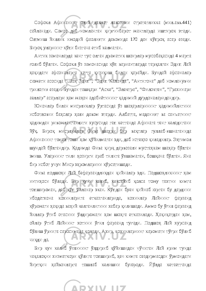 Софокл Афинанинг олий давлат лавозими стратегликка (мил.авв.441) сайланади. Самос деб номланган қирғинбарот жангларда иштирок этади. Олтмиш йиллик ижодий фаолияти давомида 120 дан кўпроқ асар езади. Бироқ уларнинг кўпи бизгача етиб келмаган. Антик замонларда кенг тус олган драматик шоирлар мусобақасида 4 марта ғолиб бўлган. Софокл ўз замонасида кўп вариантларда тарқалган Эдип Лай ҳақидаги афсоналарга катта қизиқиш билан қарайди. Бундай афсоналар сюжети асосида “Шоҳ Эдип”, “Эдип Калонда”, “Антигона” деб номланувчи трилогия езади. Бундан ташқари “Аске”, “Электра”, “Филоктен”, “Грахинари аеллар” асарлари ҳам жаҳон адабиётининг қадимий дурдоналаридандир. Юнонлар билан мисрликлар ўртасида ўз шаҳарларининг қадимийлигини исботловчи баҳслар ҳали давом этарди. Албатта, маданият ва санъатнинг қадимдан ривожланганлиги хусусида гап кетганда Афинага тенг келадигани йўқ. Бироқ мисрликлар Фива шаҳри бир вақтлар гуллаб-яшнаганида Афинанинг тамал тоши ҳам қўйилмаган эди, деб истеҳзо қиладилар. Эҳтимол шундай бўлгандир. Қадимда Фива қирқ дарвозали мустаҳкам шаҳар бўлган эмиш. Уларнинг тили ҳозирги араб тилига ўхшамаган, бошқача бўлган. Яна бир исбот учун Миср эҳромларини кўрсатишади. Фива подшоҳи Лай бефарзандликдан қийналар эди. Подшоҳликнинг ҳам интиҳоси бўлади. Бир куни келиб, кексайиб қолса тожу тахтни кимга топшираман, деб кўп ўйланар экан. Кўпдан буен қийнаб юрган бу дардини ибодатхона кохинларига етказганларида, кохинлар Лайнинг фарзанд кўражаги ҳақида ваҳий келганлигини хабар қилишади. Аммо бу ўғил фарзанд йиллар ўтиб отасини ўлдиражаги ҳам шоҳга етказилади. Ҳақиқатдан ҳам, ойлар ўтиб Лайнинг хотини ўғил фарзанд туғади. Подшоҳ Лай хурсанд бўлиш ўрнига саросимада қолади. Ахир, кохинларнинг каромати тўғри бўлиб чиқди-да. Бир кун келиб ўғлининг ўлдириб қўйишидан чўчиган Лай ярим тунда чақалоқни хизматкори қўлига топшириб, ҳеч кимга сездирмасдан ўрмондаги йиртқич ҳайвонларга ташлаб келишни буюради. Йўлда кетаетганда 