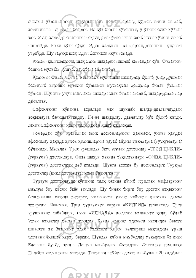 онасига уйланганлиги ва ундан бир нечта фарзанд кўрганлигини англаб, хотинининг ортидан боарди. Не кўз билан кўрсинки, у ўзини осиб кўйган эди. У саросимада онасининг еқасидаги тўғноғични олиб икки кўзини ситиб ташлайди. Икки кўзи сўқир Эдип халқнинг ва фарзандларининг қаҳрига учрайди. Шу тариқа шоҳ Эдип фожиаси якун топади. Ривоят қилишларича, шоҳ Эдип шаҳарни ташлаб кетгандан сўнг Фиванинг бошига мусибат тушиб, харобага айланибди. Қадимги Фива, Афина, Рим каби муҳташам шаҳарлар бўлиб, улар душман бостириб кириши мумкин бўлмаган мустаҳкам деворлар билан ўралган бўлган. Шунинг учун мамлакат шаҳар номи билан аталиб, шаҳар-давлатлар дейилган. Софоклнинг кўпгина асралари ман шундай шаҳар-давлатлардаги воқеаларга бағишлангандир. Не-не шаҳарлар, давлатлар йўқ бўлиб кетди, лекин Софоклнинг номи ҳали-ҳамон яшаб келмоқда. Гомердан сўнг яратилган эпик достонларнинг ҳаммаси, унинг қандай афсоналар ҳақида ҳикоя қилишларига қараб айрим циклларга (туркумларга) бўлинади. Масалан: Троя урушидан баҳс этувчи достонлар «ТРОЯ ЦИКЛИ» (туркуми) достонлари, Фива шаҳри ҳақида тўқилганлари «ФИВА ЦИКЛИ» (туркуми) достонлари деб аталади. Шунга асосан бу достонларга Туркум достонлар (цикл достонлар) номи берилган. Туркум достонларда кўпинча халқ оғзида айтиб юрилган мифларнинг маълум бир қисми баён этилади. Шу билан бирга бир достон воқеанинг бошланиши ҳақида гапирса, иккинчиси унинг кейинги қисмини давом эттиради. Чунончи, Троя туркумига кирган «КИПРИЯ» поэмасида Троя урушининг сабаблари, яъни «ИЛИАДА» достони воқеасига қадар бўлиб ўтган воқеалар тасвир этилган. Бунда ернинг одамзод наслидан Зевсга шикояти ва Зевснинг одам боласига қирон келтириш мақсадида уруш оловини ёқишга қарор беради. Шундан кейин маъбудлар ҳукмрони ўз қизи Еленани бунёд этади. Денгиз маъбудаси Фетидани Фессолия подшоҳи Пелейга хотинликка узатади. Тантанали тўйга адоват маъбудаси ЭриддАдан 