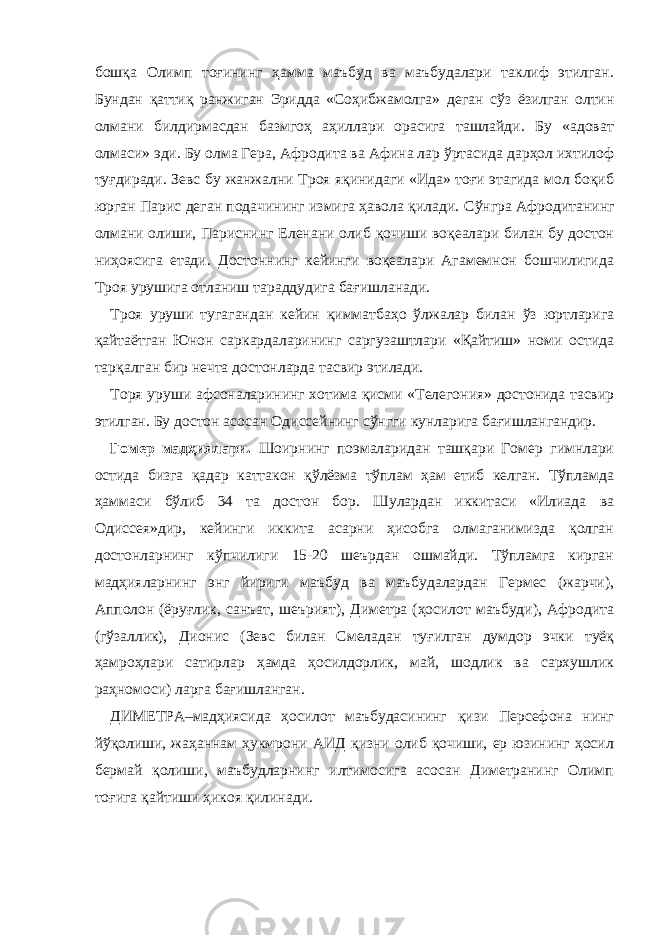 бошқа Олимп тоғининг ҳамма маъбуд ва маъбудалари таклиф этилган. Бундан қаттиқ ранжиган Эридда «Соҳибжамолга» деган сўз ёзилган олтин олмани билдирмасдан базмгоҳ аҳиллари орасига ташлайди. Бу «адоват олмаси» эди. Бу олма Гера, Афродита ва Афина лар ўртасида дарҳол ихтилоф туғдиради. Зевс бу жанжални Троя яқинидаги «Ида» тоғи этагида мол боқиб юрган Парис деган подачининг измига ҳавола қилади. Сўнгра Афродитанинг олмани олиши, Париснинг Еленани олиб қочиши воқеалари билан бу достон ниҳоясига етади. Достоннинг кейинги воқеалари Агамемнон бошчилигида Троя урушига отланиш тараддудига бағишланади. Троя уруши тугагандан кейин қимматбаҳо ўлжалар билан ўз юртларига қайтаётган Юнон саркардаларининг саргузаштлари «Қайтиш» номи остида тарқалган бир нечта достонларда тасвир этилади. Торя уруши афсоналарининг хотима қисми «Телегония» достонида тасвир этилган. Бу достон асосан Одиссейнинг сўнгги кунларига бағишлангандир. Гомер мадҳиялари. Шоирнинг поэмаларидан ташқари Гомер гимнлари остида бизга қадар каттакон қўлёзма тўплам ҳам етиб келган. Тўпламда ҳаммаси бўлиб 34 та достон бор. Шулардан иккитаси «Илиада ва Одиссея»дир, кейинги иккита асарни ҳисобга олмаганимизда қолган достонларнинг кўпчилиги 15-20 шеърдан ошмайди. Тўпламга кирган мадҳияларнинг энг йириги маъбуд ва маъбудалардан Гермес (жарчи), Апполон (ёруғлик, санъат, шеърият), Диметра (ҳосилот маъбуди), Афродита (гўзаллик), Дионис (Зевс билан Смеладан туғилган думдор эчки туёқ ҳамроҳлари сатирлар ҳамда ҳосилдорлик, май, шодлик ва сархушлик раҳномоси) ларга бағишланган. ДИМЕТРА–мадҳиясида ҳосилот маъбудасининг қизи Персефона нинг йўқолиши, жаҳаннам ҳукмрони АИД қизни олиб қочиши, ер юзининг ҳосил бермай қолиши, маъбудларнинг илтимосига асосан Диметранинг Олимп тоғига қайтиши ҳикоя қилинади. 