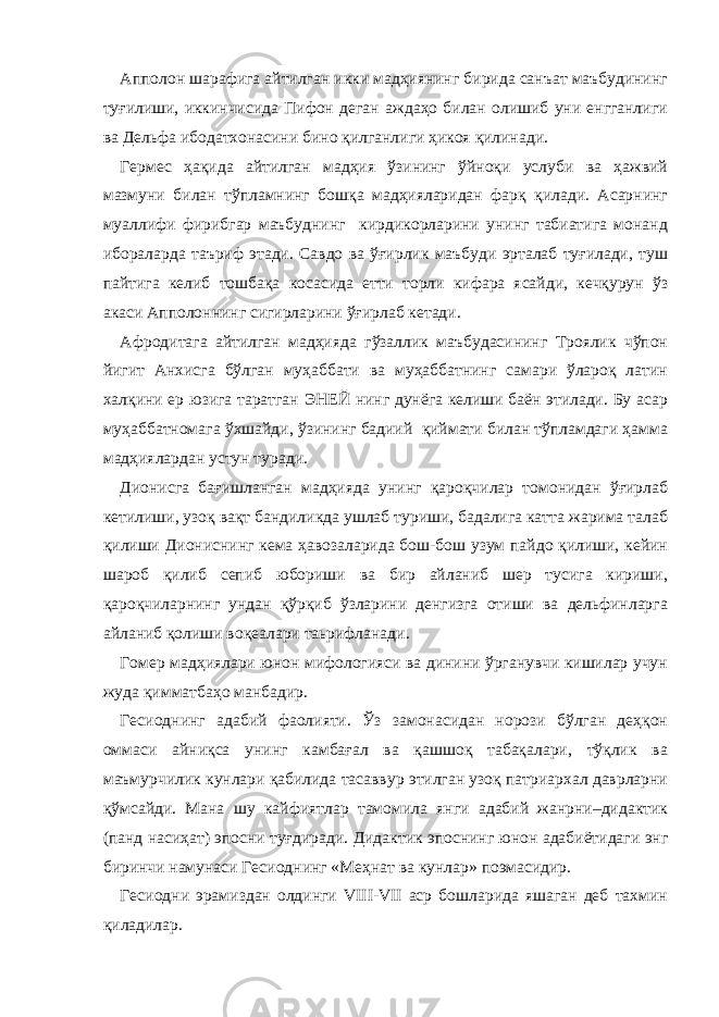 Апполон шарафига айтилган икки мадҳиянинг бирида санъат маъбудининг туғилиши, иккинчисида Пифон деган аждаҳо билан олишиб уни енгганлиги ва Дельфа ибодатхонасини бино қилганлиги ҳикоя қилинади. Гермес ҳақида айтилган мадҳия ўзининг ўйноқи услуби ва ҳажвий мазмуни билан тўпламнинг бошқа мадҳияларидан фарқ қилади. Асарнинг муаллифи фирибгар маъбуднинг кирдикорларини унинг табиатига монанд ибораларда таъриф этади. Савдо ва ўғирлик маъбуди эрталаб туғилади, туш пайтига келиб тошбақа косасида етти торли кифара ясайди, кечқурун ўз акаси Апполоннинг сигирларини ўғирлаб кетади. Афродитага айтилган мадҳияда гўзаллик маъбудасининг Троялик чўпон йигит Анхисга бўлган муҳаббати ва муҳаббатнинг самари ўлароқ латин халқини ер юзига таратган ЭНЕЙ нинг дунёга келиши баён этилади. Бу асар муҳаббатномага ўхшайди, ўзининг бадиий қиймати билан тўпламдаги ҳамма мадҳиялардан устун туради. Дионисга бағишланган мадҳияда унинг қароқчилар томонидан ўғирлаб кетилиши, узоқ вақт бандиликда ушлаб туриши, бадалига катта жарима талаб қилиши Диониснинг кема ҳавозаларида бош-бош узум пайдо қилиши, кейин шароб қилиб сепиб юбориши ва бир айланиб шер тусига кириши, қароқчиларнинг ундан қўрқиб ўзларини денгизга отиши ва дельфинларга айланиб қолиши воқеалари таьрифланади. Гомер мадҳиялари юнон мифологияси ва динини ўрганувчи кишилар учун жуда қимматбаҳо манбадир. Гесиоднинг адабий фаолияти. Ўз замонасидан норози бўлган деҳқон оммаси айниқса унинг камбағал ва қашшоқ табақалари, тўқлик ва маъмурчилик кунлари қабилида тасаввур этилган узоқ патриархал даврларни қўмсайди. Мана шу кайфиятлар тамомила янги адабий жанрни–дидактик (панд насиҳат) эпосни туғдиради. Дидактик эпоснинг юнон адабиётидаги энг биринчи намунаси Гесиоднинг «Меҳнат ва кунлар» поэмасидир. Гесиодни эрамиздан олдинги VIII-VII аср бошларида яшаган деб тахмин қиладилар. 