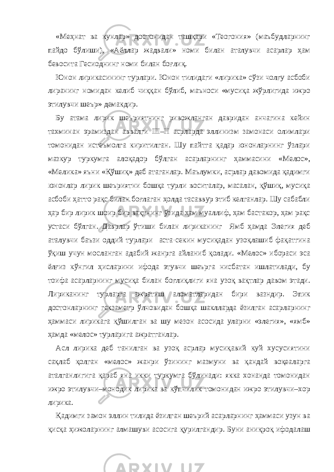 «Меҳнат ва кунлар» достонидан ташқари «Теогония» (маъбудларнинг пайдо бўлиши), «Аёллар жадвали» номи билан аталувчи асарлар ҳам бевосита Гесиоднинг номи билан боғлиқ. Юнон лирикасининг турлари. Юнон тилидаги «лирика» сўзи чолғу асбоби лиранинг номидан келиб чиққан бўлиб, маъноси «мусиқа жўрлигида ижро этилувчи шеър» демакдир. Бу атама лирик шеъриятнинг ривожланган давридан анчагина кейин тахминан эрамиздан аввалги III–II асрларда эллинизм замонаси олимлари томонидан истеъмолга киритилган. Шу пайтга қадар юнонларнинг ўзлари мазкур туркумга алоқадор бўлган асарларнинг ҳаммасини «Мелос», «Мелика» яъни «Қўшиқ» деб атаганлар. Маълумки, асрлар давомида қадимги юнонлар лирик шеъриятни бошқа турли воситалар, масалан, қўшиқ, мусиқа асбоби ҳатто рақс билан боғлаган ҳолда тасаввур этиб келганлар. Шу сабабли ҳар бир лирик шоир бир вақтнинг ўзида ҳам муаллиф, ҳам бастакор, ҳам рақс устаси бўлган. Даврлар ўтиши билан лириканинг Ямб ҳамда Элегия деб аталувчи баъзи оддий турлари аста-секин мусиқадан узоқлашиб фақатгина ўқиш учун мосланган адабий жанрга айланиб қолади. «Мелос» ибораси эса ёлғиз кўнгил ҳисларини ифода этувчи шеърга нисбатан ишлатилади, бу тоифа асарларнинг мусиқа билан боғлиқлиги яна узоқ вақтлар давом этади. Лириканинг турларга ажратиш аломатларидан бири вазндир. Эпик достонларнинг гекзаметр ўлчовидан бошқа шаклларда ёзилган асарларнинг ҳаммаси лирикага қўшилган ва шу мезон асосида уларни «элегия», «ямб» ҳамда «мелос» турларига ажратганлар. Асл лирика деб танилган ва узоқ асрлар мусиқавий куй хусусиятини сақлаб қолган «мелос» жанри ўзининг мазмуни ва қандай воқеаларга аталганлигига қараб яна икки туркумга бўлинади: якка хонанда томонидан ижро этилувчи–монодик лирика ва кўпчилик томонидан ижро этилувчи–хор лирика. Қадимги замон эллин тилида ёзилган шеърий асарларнинг ҳаммаси узун ва қисқа ҳижоларнинг алмашуви асосига қурилгандир. Буни аниқроқ ифодалаш 