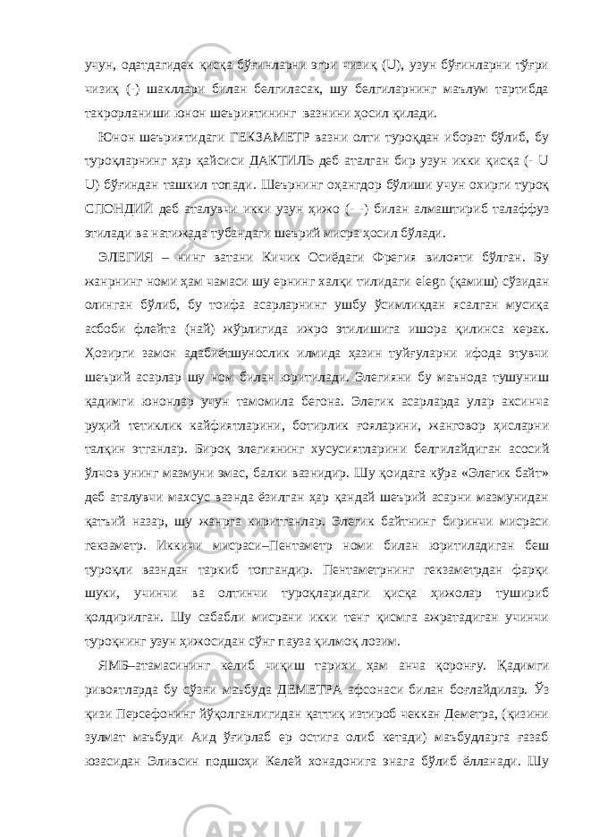 учун, одатдагидек қисқа бўғинларни эгри чизиқ (U), узун бўғинларни тўғри чизиқ (-) шакллари билан белгиласак, шу белгиларнинг маълум тартибда такрорланиши юнон шеъриятининг вазнини ҳосил қилади. Юнон шеъриятидаги ГЕКЗАМЕТР вазни олти туроқдан иборат бўлиб, бу туроқларнинг ҳар қайсиси ДАКТИЛЬ деб аталган бир узун икки қисқа (- U U) бўғиндан ташкил топади. Шеърнинг оҳангдор бўлиши учун охирги туроқ СПОНДИЙ деб аталувчи икки узун ҳижо (- -) билан алмаштириб талаффуз этилади ва натижада тубандаги шеърий мисра ҳосил бўлади. ЭЛЕГИЯ – нинг ватани Кичик Осиёдаги Фрегия вилояти бўлган. Бу жанрнинг номи ҳам чамаси шу ернинг халқи тилидаги elegn (қамиш) сўзидан олинган бўлиб, бу тоифа асарларнинг ушбу ўсимликдан ясалган мусиқа асбоби флейта (най) жўрлигида ижро этилишига ишора қилинса керак. Ҳозирги замон адабиётшунослик илмида ҳазин туйғуларни ифода этувчи шеърий асарлар шу ном билан юритилади. Элегияни бу маънода тушуниш қадимги юнонлар учун тамомила бегона. Элегик асарларда улар аксинча руҳий тетиклик кайфиятларини, ботирлик ғояларини, жанговор ҳисларни талқин этганлар. Бироқ элегиянинг хусусиятларини белгилайдиган асосий ўлчов унинг мазмуни эмас, балки вазнидир. Шу қоидага кўра «Элегик байт» деб аталувчи махсус вазнда ёзилган ҳар қандай шеърий асарни мазмунидан қатъий назар, шу жанрга киритганлар. Элегик байтнинг биринчи мисраси гекзаметр. Иккичи мисраси–Пентаметр номи билан юритиладиган беш туроқли вазндан таркиб топгандир. Пентаметрнинг гекзаметрдан фарқи шуки, учинчи ва олтинчи туроқларидаги қисқа ҳижолар тушириб қолдирилган. Шу сабабли мисрани икки тенг қисмга ажратадиган учинчи туроқнинг узун ҳижосидан сўнг пауза қилмоқ лозим. ЯМБ–атамасининг келиб чиқиш тарихи ҳам анча қоронғу. Қадимги ривоятларда бу сўзни маъбуда ДЕМЕТРА афсонаси билан боғлайдилар. Ўз қизи Персефонинг йўқолганлигидан қаттиқ изтироб чеккан Деметра, (қизини зулмат маъбуди Аид ўғирлаб ер остига олиб кетади) маъбудларга ғазаб юзасидан Эливсин подшоҳи Келей хонадонига энага бўлиб ёлланади. Шу 