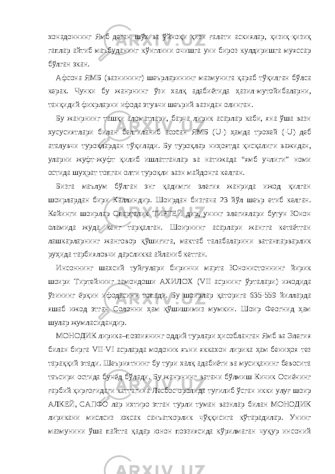 хонадоннинг Ямб деган шўх ва ўйноқи қизи ғалати аскиялар, қизиқ-қизиқ гаплар айтиб маъбуданинг кўнглини очишга уни бироз кулдиришга муяссар бўлган экан. Афсона ЯМБ (вазнининг) шеърларининг мазмунига қараб тўқилган бўлса керак. Чунки бу жанрнинг ўзи халқ адабиётида ҳазил-мутойибаларни, танқидий фикрларни ифода этувчи шеърий вазндан олинган. Бу жанрнинг ташқи аломатлари, барча лирик асарлар каби, яна ўша вазн хусусиятлари билан белгиланиб асосан ЯМБ (U-) ҳамда трохей (-U) деб аталувчи туроқлардан тўқилади. Бу туроқлар ниҳоятда қисқалиги важидан, уларни жуфт-жуфт қилиб ишлатганлар ва натижада “ямб учлиги” номи остида шуҳрат топган олти туроқли вазн майдонга келган. Бизга маълум бўлган энг қадимги элегия жанрида ижод қилган шоирлардан бири Каллиндир. Шоирдан бизгача 23 йўл шеър етиб келган. Кейинги шоирлар Спарталик ТИРТЕЙ дир, унинг элегиялари бутун Юнон оламида жуда кенг тарқалган. Шоирнинг асарлари жангга кетаётган лашкарларнинг жанговор қўшиғига, мактаб талабаларини ватанпарварлик руҳида тарбияловчи дарсликка айланиб кетган. Инсоннинг шахсий туйғулари биринчи марта Юнонистоннинг йирик шоири Тиртейнинг замондоши АХИЛОХ ( VII асрнинг ўрталари) ижодида ўзининг ёрқин ифодасини топади. Бу шоирлар қаторига 635-559 йилларда яшаб ижод этган Солонни ҳам қўшишимиз мумкин. Шоир Феогнид ҳам шулар жумласидандир. МОНОДИК лирика–поэзиянинг оддий турлари ҳисобланган Ямб ва Элегия билан бирга VII-VI асрларда модоник яъни яккахон лирика ҳам бениҳоя тез тараққий этади. Шеъриятнинг бу тури халқ адабиёти ва мусиқанинг бевосита таъсири остида бунёд бўлади. Бу жанрнинг ватани бўлмиш Кичик Осиёнинг ғарбий қирғоғидаги каттагина Лесбос оролида туғилиб ўсган икки улуғ шоир АЛКЕЙ, САПФО лар ихтиро этган турли туман вазнлар билан МОНОДИК лирикани мислсиз юксак санъаткорлик чўққисига кўтарадилар. Унинг мазмунини ўша пайтга қадар юнон поэзиясида кўрилмаган чуқур инсоний 