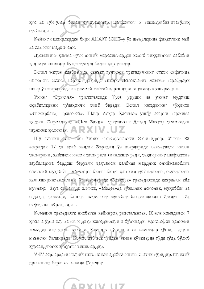 ҳис ва туйғулар билан суғорадилар. Сапфонинг 2 ташеърибизгачатўли қ етибкелган . Кейинги шоирлардан бири АНАКРЕОНТ–у ўз шеърларида фақатгина май ва севгини мадҳ этади. Драманинг ҳамма тури диний маросимлардан келиб чиққанлиги сабабли қадимги юнонлар бунга этиқод билан қараганлар. Эсхил жаҳон адабиётида санъат гултожи трагедиянинг отаси сифатида танилган. Эсхил Перикл даврида яшади. Демократик жамият тарафдори шоир ўз асарларида ижтимоий-сиёсий қарашларини унчалик яширмаган. Унинг «Ористея» трилогеясида Троя уруши ва унинг мудҳиш оқибатларини тўлақонли очиб беради. Эсхил ижодининг чўққиси «Занжирбанд Прометей». Шоир Асқар Қосимов ушбу асарни таржима қилган. Софоклнинг «Шоҳ Эдип» трагедияси Асқад Мухтор томонидан таржима қилинган. Шу асрнинг яна бир йирик трагедиянависи Эврипиддир. Унинг 92 асаридан 17 та етиб келган Эврипид ўз асарларида санъатдаги инсон тасвирини, ҳаётдаги инсон тасвирига яқинлаштиради, тақдирнинг шафқатсиз зарбаларига бардош берувчи қаҳрамон қалбида мардлик олийжаноблик самимий муҳаббат туйғулари билан бирга ҳар хил тубанликлар, ёвузликлар ҳам яширинганлигини ўз асарларида «Электра» трагедиясида қахрамон аёл мутлақо ёвуз сифатида олинса, «Медея»да гўзаллик донолик, муҳаббат ва садоқат тимсоли, бошига кетма-кет мусибат бахтсизликлар ёғилган аёл сифатида кўрсатилган. Комедия трагедияга нисбатан кейинроқ ривожланган. Юнон комедияси 2 қисмга ўрта аср ва янги давр комедияларига бўлинади. Аристофон қадимги комедиянинг ягона вакили. Комедия сўзи-юнонча комослар қўшиғи деган маънони билдиради. Комос деб эса тўйдан кейин кўчаларда тўда-тўда бўлиб хурсандчилик қилувчи кишилардир. V - IV асрлардаги насрий шакл юнон адабиётининг етакчи туриди р .Тарихий прозанинг биринчи вакил и -Геродот. 