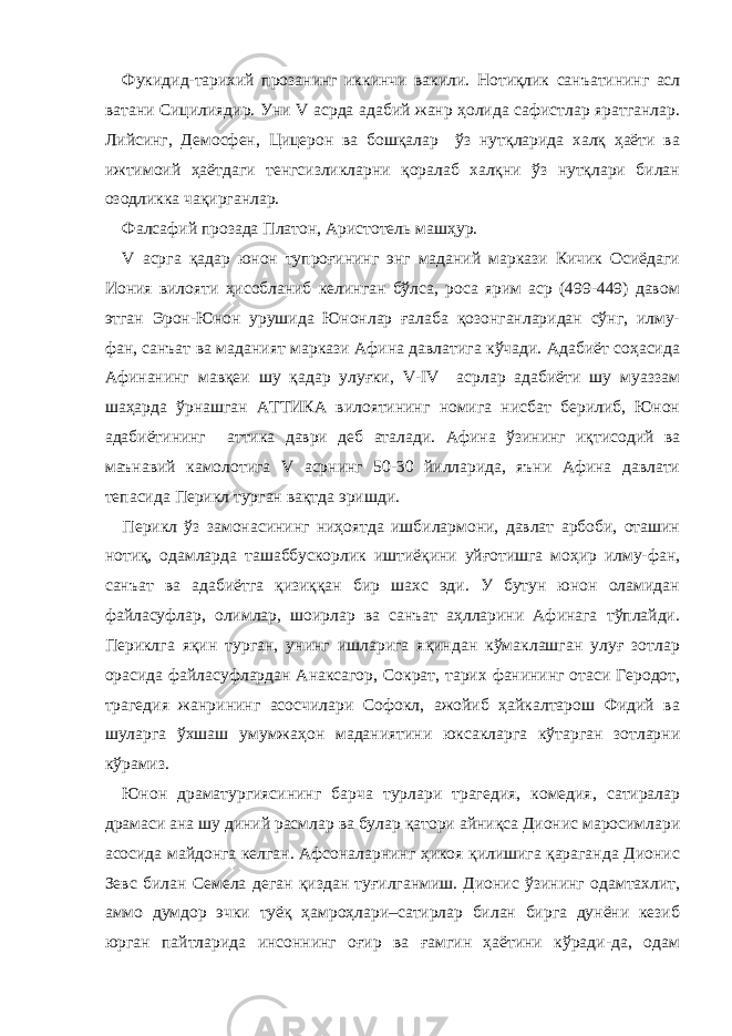 Фукидид-тарихий прозанинг иккинчи вакил и . Нотиқлик санъатининг асл ватани Сицилиядир. Уни V асрда адабий жанр ҳолида сафистлар яратганлар. Лийсинг, Демосфен, Цицерон ва бошқалар ўз нутқларида халқ ҳаёти ва ижтимоий ҳаётдаги тенгсизликларни қоралаб халқни ўз нутқлари билан озодликка чақирганлар. Фалсафий прозада Платон, Аристотель машҳур. V асрга қадар юнон тупроғининг энг маданий маркази Кичик Осиёдаги Иония вилояти ҳисобланиб келинган бўлса, роса ярим аср (499-449) давом этган Эрон-Юнон урушида Юнонлар ғалаба қозонганларидан сўнг, илму- фан, санъат ва маданият маркази Афина давлатига кўчади. Адабиёт соҳасида Афинанинг мавқеи шу қадар улуғки, V-IV асрлар адабиёти шу муаззам шаҳарда ўрнашган АТТИКА вилоятининг номига нисбат берилиб, Юнон адабиётининг аттика даври деб аталади. Афина ўзининг иқтисодий ва маънавий камолотига V асрнинг 50-30 йилларида, яъни Афина давлати тепасида Перикл турган вақтда эришди. Перикл ўз замонасининг ниҳоятда ишбилармони, давлат арбоби, оташин нотиқ, одамларда ташаббускорлик иштиёқини уйғотишга моҳир илму-фан, санъат ва адабиётга қизиққан бир шахс эди. У бутун юнон оламидан файласуфлар, олимлар, шоирлар ва санъат аҳлларини Афинага тўплайди. Периклга яқин турган, унинг ишларига яқиндан кўмаклашган улуғ зотлар орасида файласуфлардан Анаксагор, Сократ, тарих фанининг отаси Геродот, трагедия жанрининг асосчилари Софокл, ажойиб ҳайкалтарош Фидий ва шуларга ўхшаш умумжаҳон маданиятини юксакларга кўтарган зотларни кўрамиз. Юнон драматургиясининг барча турлари трагедия, комедия, сатиралар драмаси ана шу диний расмлар ва булар қатори айниқса Дионис маросимлари асосида майдонга келган. Афсоналарнинг ҳикоя қилишига қараганда Дионис Зевс билан Семела деган қиздан туғилганмиш. Дионис ўзининг одамтахлит, аммо думдор эчки туёқ ҳамроҳлари–сатирлар билан бирга дунёни кезиб юрган пайтларида инсоннинг оғир ва ғамгин ҳаётини кўради-да, одам 