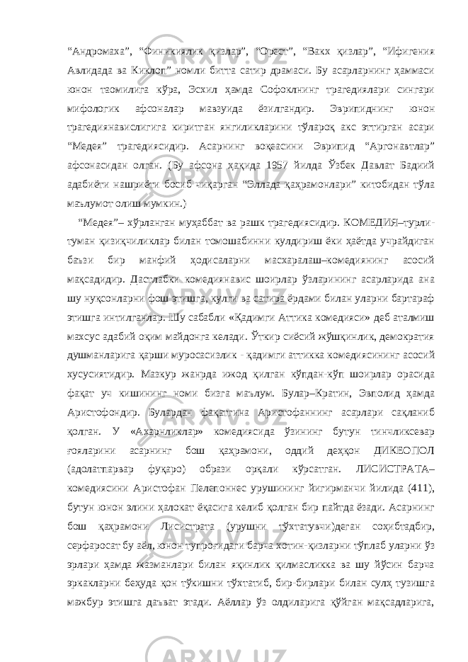 “Андромаха”, “Финикиялик қизлар”, “Орест”, “Вакх қизлар”, “Ифигения Авлидада ва Киклоп” номли битта сатир драмаси. Бу асарларнинг ҳаммаси юнон таомилига кўра, Эсхил ҳамда Софоклнинг трагедиялари сингари мифологик афсоналар мавзуида ёзилгандир. Эврипиднинг юнон трагедиянавислигига киритган янгиликларини тўлароқ акс эттирган асари “Медея” трагедиясидир. Асарнинг воқеасини Эврипид “Аргонавтлар” афсонасидан олган. (Бу афсона ҳақида 1957 йилда Ўзбек Давлат Бадиий адабиёти нашриёти босиб чиқарган “Эллада қаҳрамонлари” китобидан тўла маълумот олиш мумкин.) “Медея”– хўрланган муҳаббат ва рашк трагедиясидир. КОМЕДИЯ–турли- туман қизиқчиликлар билан томошабинни кулдириш ёки ҳаётда учрайдиган баъзи бир манфий ҳодисаларни масхаралаш–комедиянинг асосий мақсадидир. Дастлабки комедиянавис шоирлар ўзларининг асарларида ана шу нуқсонларни фош этишга, кулги ва сатира ёрдами билан уларни бартараф этишга интилганлар. Шу сабабли «Қадимги Аттика комедияси» деб аталмиш махсус адабий оқим майдонга келади. Ўткир сиёсий жўшқинлик, демократия душманларига қарши муросасизлик - қадимги аттикка комедиясининг асосий хусусиятидир. Мазкур жанрда ижод қилган кўпдан-кўп шоирлар орасида фақат уч кишининг номи бизга маълум. Булар–Кратин, Эвполид ҳамда Аристофондир. Булардан фақатгина Аристофаннинг асарлари сақланиб қолган. У «Ахарнликлар» комедияси да ўзининг бутун тинчликсевар ғояларини асарнинг бош қаҳрамони, оддий деҳқон ДИКЕОПОЛ (адолатпарвар фуқаро) образи орқали кўрсатган. ЛИСИСТРАТА– комедиясини Аристофан Пелепоннес урушининг йигирманчи йилида (411), бутун юнон элини ҳалокат ёқасига келиб қолган бир пайтда ёзади. Асарнинг бош қаҳрамони Лисистрата (урушни тўхтатувчи)деган соҳибтадбир, серфаросат бу аёл, юнон тупроғидаги барча хотин-қизларни тўплаб уларни ўз эрлари ҳамда жазманлари билан яқинлик қилмасликка ва шу йўсин барча эркакларни беҳуда қон тўкишни тўхтатиб, бир-бирлари билан сулҳ тузишга мажбур этишга даъват этади. Аёллар ўз олдиларига қўйган мақсадларига, 