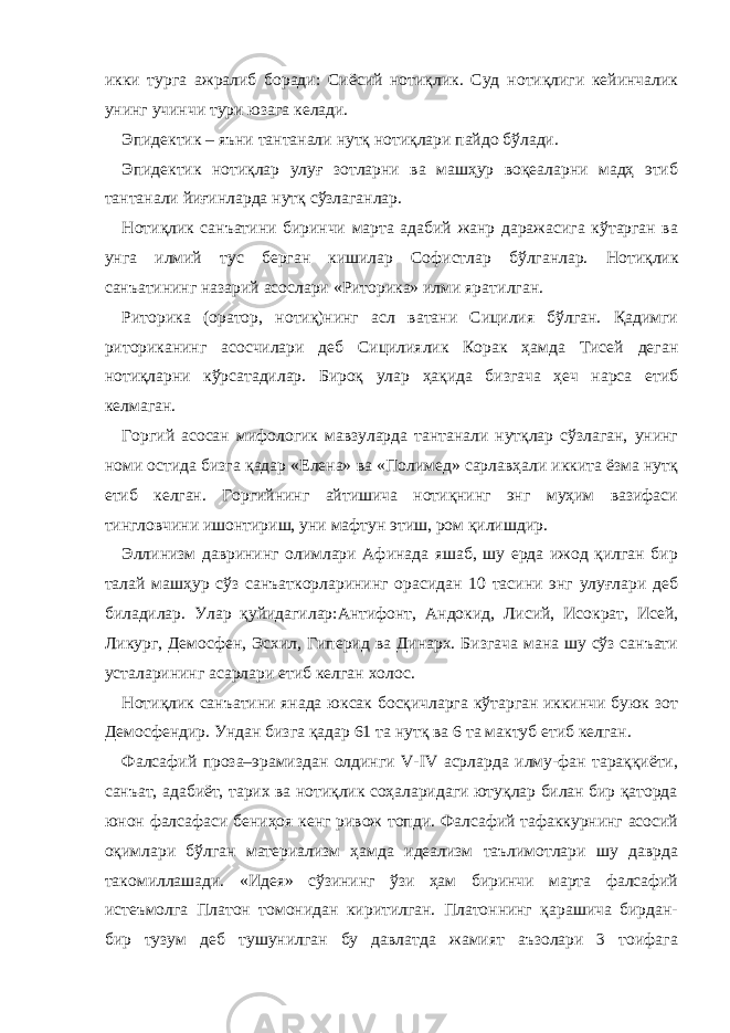 икки турга ажралиб боради: Сиёсий нотиқлик. Суд нотиқлиги кейинчалик унинг учинчи тури юзага келади. Эпидектик – яъни тантанали нутқ нотиқлари пайдо бўлади. Эпидектик нотиқлар улуғ зотларни ва машҳур воқеаларни мадҳ этиб тантанали йиғинларда нутқ сўзлаганлар. Нотиқлик санъатини биринчи марта адабий жанр даражасига кўтарган ва унга илмий тус берган кишилар Софистлар бўлганлар. Н отиқлик санъатининг назарий асослари «Риторика» илми ярат илган. Риторика (оратор, нотиқ)нинг асл ватани Сицилия бўлган. Қадимги риториканинг асосчилари деб Сицилиялик Корак ҳамда Тисей деган нотиқларни кўрсатадилар. Бироқ улар ҳақида бизгача ҳеч нарса етиб келмаган. Горгий асосан мифологик мавзуларда тантанали нутқлар сўзлаган, унинг номи остида бизга қадар «Елена» ва «Полимед» сарлавҳали иккита ёзма нутқ етиб келган. Горгийнинг айтишича нотиқнинг энг муҳим вазифаси тингловчини ишонтириш, уни мафтун этиш, ром қилишдир. Эллинизм даврининг олимлари Афинада яшаб, шу ерда ижод қилган бир талай машҳур сўз санъаткорларининг орасидан 10 тасини энг улуғлари деб биладилар. Улар қуйидагилар:Антифонт, Андокид, Лисий, Исократ, Исей, Ликург, Демосфен, Эсхил, Гиперид ва Динарх. Бизгача мана шу сўз санъати усталарининг асарлари етиб келган холос. Нотиқлик санъатини янада юксак босқичларга кўтарган иккинчи буюк зот Демосфендир. Ун дан бизга қадар 61 та нутқ ва 6 та мактуб етиб келган. Фалсафий проза–эрамиздан олдинги V-IV асрларда илму-фан тараққиёти, санъат, адабиёт, тарих ва нотиқлик соҳаларидаги ютуқлар билан бир қаторда юнон фалсафаси бениҳоя кенг ривож топди. Фалсафий тафаккурнинг асосий оқимлари бўлган материализм ҳамда идеализм таълимотлари шу даврда такомиллашади. «Идея» сўзининг ўзи ҳам биринчи марта фалсафий истеъмолга Платон томонидан киритилган. Платоннинг қарашича бирдан- бир тузум деб тушунилган бу давлатда жамият аъзолари 3 тоифага 