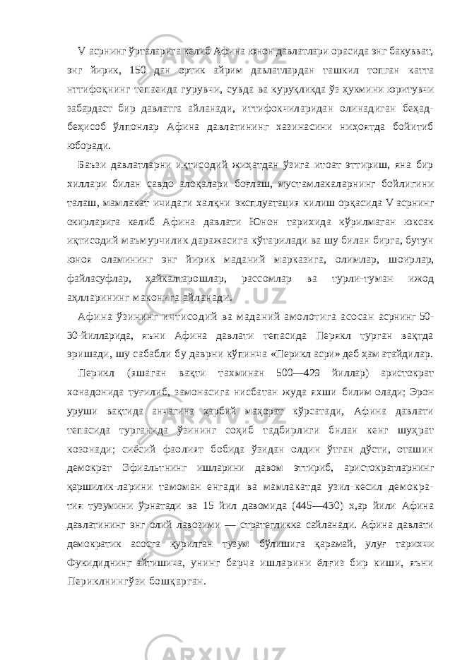 V асрнинг ўрталарига келиб Афина юнон давлатлари орасида энг бакувват, энг йирик, 150 дан ортик айрим давлатлар дан ташкил топган катта нттифоқнинг тепаеида гурувчи, сувда ва куруқликда ўз ҳукмини юритувчи забардаст бир давлатга айланади, иттифокчиларидан олинадиган беҳад- беҳисоб ўл понлар Афина давлатининг хазинасини ниҳоятда бойитиб юборади. Баъзи давлатларни иқтисодий жиҳатдан ўзига итоат эттириш, яна бир хиллари билан савдо алоқалари боғлаш, мустам лакаларнинг бойлигини талаш, мамлакат ичидаги халқни эксплуатация килиш орқаси да V асрнинг окирларига келиб Афина давлати Юнон тарихида кўрилмаган юксак иқтисодий маъмурчилик даражасига кўта рилади ва шу билан бирга, бутун юноя оламининг энг йирик мада ний марказига, олимлар, шоир лар, файласуфлар, ҳайкалта рошлар, рассомлар ва турли-ту ман ижод аҳлларининг макони га айланади. Аф ина ў зи ни нг и чт ис од ий ва маданий амолотига асосан асрнинг 50- 30-йилларида, яъни Афина давлати тепасида Перякл турган вақтда эришади, шу сабабли бу даврни кўпинча «Перикл асри» деб ҳам атайди лар. Перикл (яшаган вақти тах минан 500—429 йиллар) арис тократ хонадонида туғилиб, замонасига нисбатан жуда яхши билим олади; Эрон уруши вақтида анчагина ҳарбий маҳорат кўрсатади, Афина давлати тепасида турганида ўзининг соҳиб тадбирлиги бнлан кенг шуҳрат козонади; сиёсий фаолият бобида ўзидан олдин ўтган дўсти, оташин демократ Эфиальт нинг ишларини давом эттириб, аристократларнинг қаршилик- ларини тамоман енгади ва мамлакатда узил-кесил демокра- тия тузумини ўрнатади ва 15 йил давомида (445—430) х,ар йили Афина давлатининг энг олий лавозими — стратегликка сайланади. Афина давлати демократик асосга қурилган тузум бўлишига қарамай, улуғ тарихчи Фукидиднинг айтишича, унинг барча ишларини ёлғиз бир киши, яъни Периклнингўзи бошқарган. 