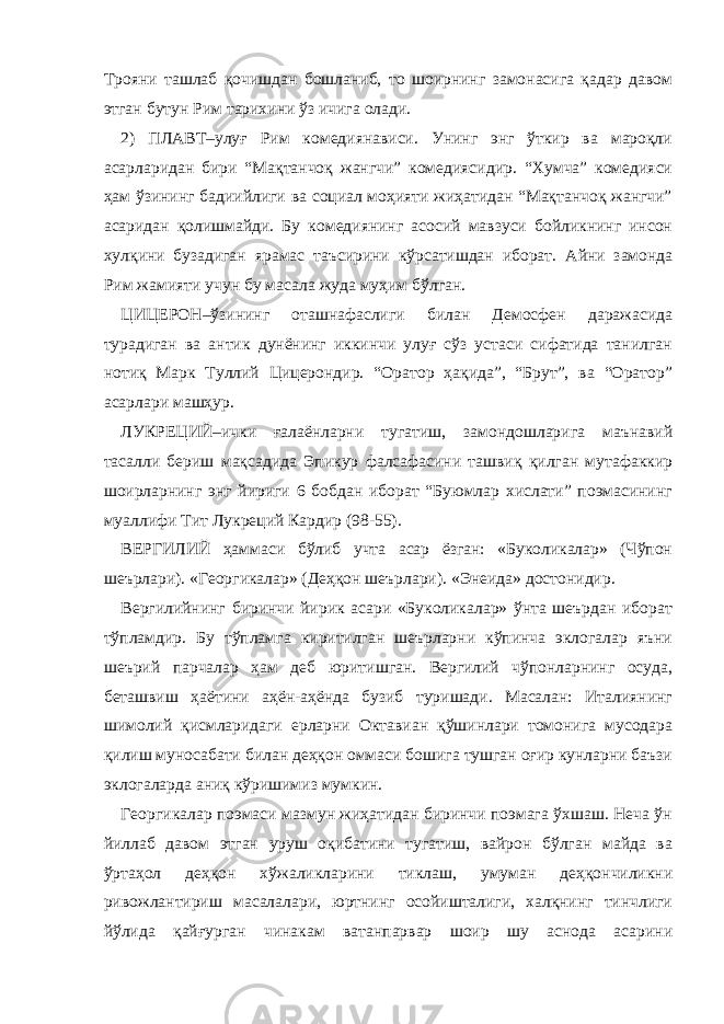 Трояни ташлаб қочишдан бошланиб, то шоирнинг замонасига қадар давом этган бутун Рим тарихини ўз ичига олади. 2) ПЛАВТ–улуғ Рим комедиянависи. Унинг энг ўткир ва мароқли асарларидан бири “Мақтанчоқ жангчи” комедиясидир. “Хумча” комедияси ҳам ўзининг бадиийлиги ва социал моҳияти жиҳатидан “Мақтанчоқ жангчи” асаридан қолишмайди. Бу комедиянинг асосий мавзуси бойликнинг инсон хулқини бузадиган ярамас таъсирини кўрсатишдан иборат. Айни замонда Рим жамияти учун бу масала жуда муҳим бўлган. ЦИЦЕРОН–ўзининг оташнафаслиги билан Демосфен даражасида турадиган ва антик дунёнинг иккинчи улуғ сўз устаси сифатида танилган нотиқ Марк Туллий Цицерондир. “Оратор ҳақида”, “Брут”, ва “Оратор” асарлари машҳур. ЛУКРЕЦИЙ–ички ғалаёнларни тугатиш, замондошларига маънавий тасалли бериш мақсадида Эпикур фалсафасини ташвиқ қилган мутафаккир шоирларнинг энг йириги 6 бобдан иборат “Буюмлар хислати” поэмасининг муаллифи Тит Лукреций Кардир (98-55). ВЕРГИЛИЙ ҳаммаси бўлиб учта асар ёзган: «Буколикалар» (Чўпон шеърлари). «Георгикалар» (Деҳқон шеърлари). «Энеида» достонидир. Вергилийнинг биринчи йирик асари «Буколикалар» ўнта шеърдан иборат тўпламдир. Бу тўпламга киритилган шеърларни кўпинча эклогалар яъни шеърий парчалар ҳам деб юритишган. Вергилий чўпонларнинг осуда, беташвиш ҳаётини аҳён-аҳёнда бузиб туришади. Масалан: Италиянинг шимолий қисмларидаги ерларни Октавиан қўшинлари томонига мусодара қилиш муносабати билан деҳқон оммаси бошига тушган оғир кунларни баъзи эклогаларда аниқ кўришимиз мумкин. Георгикалар поэмаси мазмун жиҳатидан биринчи поэмага ўхшаш. Неча ўн йиллаб давом этган уруш оқибатини тугатиш, вайрон бўлган майда ва ўртаҳол деҳқон хўжаликларини тиклаш, умуман деҳқончиликни ривожлантириш масалалари, юртнинг осойишталиги, халқнинг тинчлиги йўлида қайғурган чинакам ватанпарвар шоир шу аснода асарини 