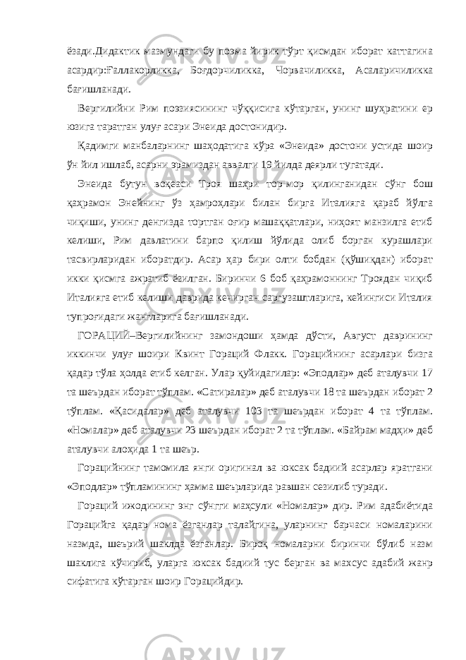 ёзади.Дидактик мазмундаги бу поэма йирик тўрт қисмдан иборат каттагина асардир:Ғаллакорликка , Боғдорчиликка , Чорвачиликка , Асаларичиликка бағишланади. Вергилийни Рим поэзиясининг чўққисига кўтарган, унинг шуҳратини ер юзига таратган улуғ асари Энеида достонидир. Қадимги манбаларнинг шаҳодатига кўра «Энеида» достони устида шоир ўн йил ишлаб, асарни эрамиздан аввалги 19 йилда деярли тугатади. Энеида бутун воқеаси Троя шаҳри тор-мор қилинганидан сўнг бош қаҳрамон Энейнинг ўз ҳамроҳлари билан бирга Италияга қараб йўлга чиқиши, унинг денгизда тортган оғир машаққатлари, ниҳоят манзилга етиб келиши, Рим давлатини барпо қилиш йўлида олиб борган курашлари тасвирларидан иборатдир. Асар ҳар бири олти бобдан (қўшиқдан) иборат икки қисмга ажратиб ёзилган. Биринчи 6 боб қаҳрамоннинг Троядан чиқиб Италияга етиб келиши даврида кечирган саргузаштларига, кейингиси Италия тупроғидаги жангларига бағишланади. ГОРАЦИЙ–Вергилийнинг замондоши ҳамда дўсти, Август даврининг иккинчи улуғ шоири Квинт Гораций Флакк. Горацийнинг асарлари бизга қадар тўла ҳолда етиб келган. Улар қуйидагилар: «Эподлар» деб аталувчи 17 та шеърдан иборат тўплам. «Сатиралар» деб аталувчи 18 та шеърдан иборат 2 тўплам. «Қасидалар» деб аталувчи 103 та шеърдан иборат 4 та тўплам. «Номалар» деб аталувчи 23 шеърдан иборат 2 та тўплам. «Байрам мадҳи» деб аталувчи алоҳида 1 та шеър. Горацийнинг тамомила янги оригинал ва юксак бадиий асарлар яратгани «Эподлар» тўпламининг ҳамма шеърларида равшан сезилиб туради. Гораций ижодининг энг сўнгги маҳсули «Номалар» дир. Рим адабиётида Горацийга қадар нома ёзганлар талайгина, уларнинг барчаси номаларини назмда, шеърий шаклда ёзганлар. Бироқ номаларни биринчи бўлиб назм шаклига кўчириб, уларга юксак бадиий тус берган ва махсус адабий жанр сифатига кўтарган шоир Горацийдир. 