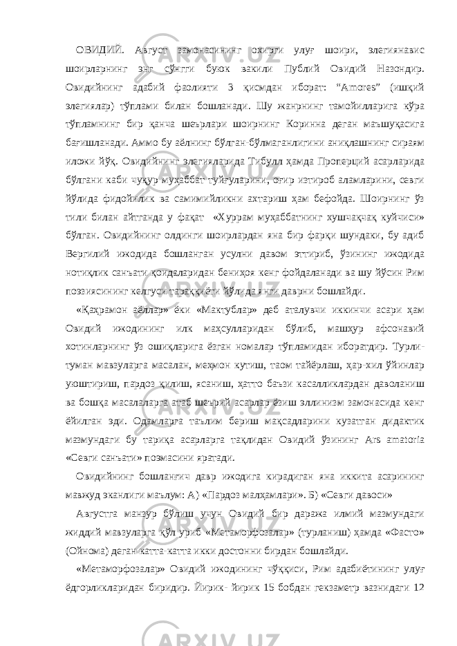 ОВИДИЙ. Август замонасининг охирги улуғ шоири, элегиянавис шоирларнинг энг сўнгги буюк вакили Публий Овидий Назондир. Овидийнинг адабий фаолияти 3 қисмдан иборат: “Amores” (ишқий элегиялар) тўплами билан бошланади. Шу жанрнинг тамойилларига кўра тўпламнинг бир қанча шеърлари шоирнинг Коринна деган маъшуқасига бағишланади. Аммо бу аёлнинг бўлган-бўлмаганлигини аниқлашнинг сираям иложи йўқ. Овидийнинг элегияларида Тибулл ҳамда Проперций асарларида бўлгани каби чуқур муҳаббат туйғуларини, оғир изтироб аламларини, севги йўлида фидойилик ва самимийликни ахтариш ҳам бефойда. Шоирнинг ўз тили билан айтганда у фақат «Хуррам муҳаббатнинг хушчақчақ куйчиси» бўлган. Овидийнинг олдинги шоирлардан яна бир фарқи шундаки, бу адиб Вергилий ижодида бошланган усулни давом эттириб, ўзининг ижодида нотиқлик санъати қоидаларидан бениҳоя кенг фойдаланади ва шу йўсин Рим поэзиясининг келгуси тараққиёти йўлида янги даврни бошлайди. «Қаҳрамон аёллар» ёки «Мактублар» деб аталувчи иккинчи асари ҳам Овидий ижодининг илк маҳсулларидан бўлиб, машҳур афсонавий хотинларнинг ўз ошиқларига ёзган номалар тўпламидан иборатдир. Турли- туман мавзуларга масалан, меҳмон кутиш, таом тайёрлаш, ҳар-хил ўйинлар уюштириш, пардоз қилиш, ясаниш, ҳатто баъзи касалликлардан даволаниш ва бошқа масалаларга атаб шеърий асарлар ёзиш эллинизм замонасида кенг ёйилган эди. Одамларга таълим бериш мақсадларини кузатган дидактик мазмундаги бу тариқа асарларга тақлидан Овидий ўзининг Ars amatoria «Севги санъати» поэмасини яратади. Овидийнинг бошланғич давр ижодига кирадиган яна иккита асарининг мавжуд эканлиги маълум: А) «Пардоз малҳамлари». Б) «Севги давоси» Августга манзур бўлиш учун Овидий бир даража илмий мазмундаги жиддий мавзуларга қўл уриб «Метаморфозалар» (турланиш) ҳамда «Фасто» (Ойнома) деган катта-катта икки достонни бирдан бошлайди. «Метаморфозалар» Овидий ижодининг чўққиси, Рим адабиётининг улуғ ёдгорликларидан биридир. Йирик- йирик 15 бобдан гекзаметр вазнидаги 12 