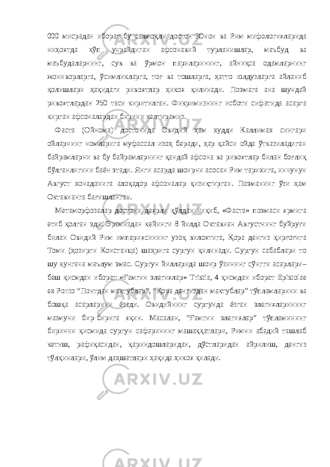 000 мисрадан иборат бу салмоқли достон Юнон ва Рим мифологияларида ниҳоятда кўп учрайдиган афсонавий турланишлар, маъбуд ва маъбудаларнинг, сув ва ўрмон париларининг, айниқса одамларнинг жониворларга, ўсимликларга, тоғ ва тошларга, ҳатто юлдузларга айланиб қолишлари ҳақидаги ривоятлар ҳикоя қилинади. Поэмага ана шундай ривоятлардан 250 таси киритилган. Фикримизнинг исботи сифатида асарга кирган афсоналардан бирини келтирамиз. Фаста (Ойнома) достонида Овидий ҳам худди Каллимах сингари ойларнинг номларига муфассал изоҳ беради, ҳар қайси ойда ўтказиладиган байрамларни ва бу байрамларнинг қандай афсона ва ривоятлар билан боғлиқ бўлганлигини баён этади. Янги асарда шоирни асосан Рим тарихига, инчунун Август хонадонига алоқадор афсоналар қизиқтирган. Поэманинг ўзи ҳам Октавианга бағишланган. Метаморфозалар достони деярли қўлдан чиқиб, «Фаста» поэмаси ярмига етиб қолган эди. Эрамиздан кейинги 8 йилда Октавиан Августнинг буйруғи билан Овидий Рим империясининг узоқ вилоятига, Қора денгиз қирғоғига Томи (ҳозирги Констанца) шаҳрига сургун қилинади. Сургун сабаблари то шу кунгача маълум эмас. Сургун йилларида шоир ўзининг сўнгги асарлари– беш қисмдан иборат «Ғамгин элегиялар» Tristia, 4 қисмдан иборат Epistolae ex Ponto “Понтдан мактублар”, “Қора денгиздан мактублар” тўпламларини ва бошқа асарларини ёзади. Овидийнинг сургунда ёзган элегияларининг мазмуни бир-бирига яқин. Масалан, “Ғамгин элегиялар” тўпламининг биринчи қисмида сургун сафарининг машаққатлари, Римни абадий ташлаб кетиш, рафиқасидан, қариндошларидан, дўстларидан айрилиш, денгиз тўлқинлари, ўлим даҳшатлари ҳақида ҳикоя қилади. 