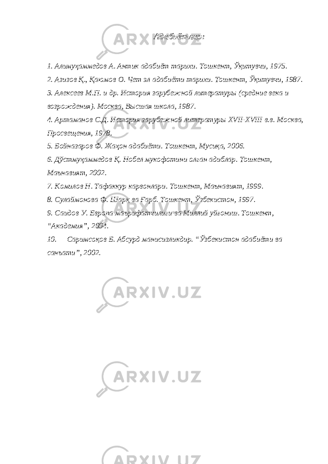 Адабиётлар: 1. Алимуҳаммедов А. Антик адабиёт тарихи. Тошкент, Ўқитувчи, 1975. 2. Азизов Қ., Қаюмов О. Чет эл адабиёти тарихи. Тошкент, Ўқитувчи, 1987. 3. Алексеев М.П. и др. История зарубежной литератур ы (средние века и возрождения). Москва, Высшая школа, 1987. 4. Артаманов С.Д. История зарубежной литературы XVII-XVIII в.в. Москва, Просвещения, 1978. 5. Бойназаров Ф. Жаҳон адабиёти. Тошкент, Мусиқа, 2006. 6. Дўстмуҳаммедов Қ. Нобел мукофотини олган адиблар. Тошкент, Маънавият, 2002. 7. Комилов Н. Тафаккур карвонлари. Тошкент, Маънавият, 1999. 8. Сулаймонова Ф. Шарқ ва Ғарб. Тошкент, Ўзбекистон, 1997. 9. Саидов У. Европа маърифатчилиги ва Миллий уйғониш. Тошкент, “Академия”, 2004. 10. Саримсоқов Б. Абсурд манисизликдир. “Ўзбекистон адабиёти ва санъати”, 2002. 