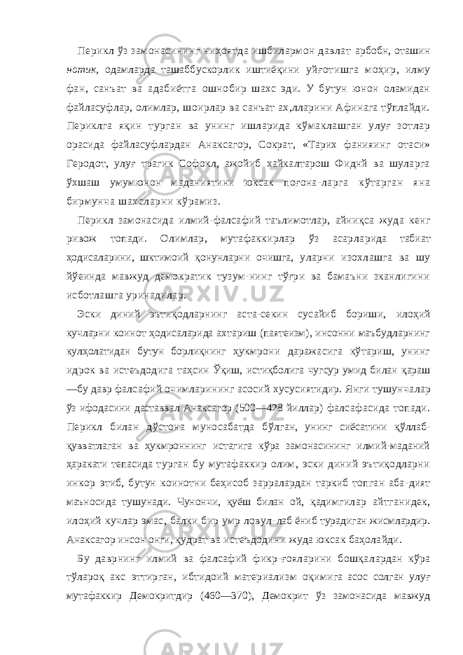 Перикл ўз замонасининг ниҳоятда ишбилармон давлат арбобн, оташин нотик, одамларда ташаббускорлик иштиёқини уйғотишга моҳир, илму фан, санъат ва адабиётга ошно бир шахс эди. У бутун юнон оламидан файласуфлар, олимлар, шоирлар ва санъат ах,лларини Афинага тўплайди. Периклга яқин турган ва унинг ишларида кўмаклашган улуғ зотлар орасида файласуфлардан Анаксагор, Сократ, «Тарих фанияинг отаси» Геродот, улуғ трагик Софокл, ажойиб хайкалтарош Фиднй ва шуларга ўхшаш умумюнон маданиятини юксак поғона- ларга кўтарган яна бирмунча шахсларни кўрамиз. Перикл замонасида илмий-фалсафий таълимотлар, айниқса жуда кенг ривож топади. Олимлар, мутафаккирлар ўз асарла рида табиат ҳодисаларини, шктимоий қонунларни очишга, уларни изохлашга ва шу йўеинда мавжуд демократик тузум-нинг тўғри ва бамаъни зканлигини исботлашга уринадилар. Эски диний эътиқодларнинг аста-секин сусайиб бориши, илоҳий кучларни коинот ҳодисаларида ахтариш (паятеизм), инсонни маъбудларнинг кулҳолатидан бутун борлиқнинг ҳукмрони даражасига кўтариш, унинг идрок ва истеъдодига таҳсин Ўқиш, истиқболига чугсур умид билан қараш —бу давр фалсафий очимларининг асосий хусусиятидир. Янги тушунча лар ўз ифодасини даставвал Анаксагор (500—428 йиллар) фалсафасида топади. Перикл билан дўстона муносабатда бўл ган, унинг сиёсатини қўллаб- қувватлаган ва ҳукмроннинг истагига кўра замонасининг илмий-маданий ҳаракати тепасида турган бу мутафаккир олим, эски диний эътиқодларни инкор этиб, бутун коинотни беҳисоб зарралардан таркиб топган аба- дият маъносида тушунади. Чунончи, қуёш билан ой, қадим гилар айтганидек, илоҳий кучлар эмас, балки бир умр ловул- лаб ёниб турадиган жисмлардир. Анаксагор инсон онги, қуд рат ва истеъдодини жуда юксак баҳолайди. Бу даврнинг илмий ва фалсафий фикр-ғояларини бошқа лардан кўра тўлароқ акс эттирган, ибтидоий материализм оқи мига асос солган улуғ мутафаккир Демокритдир (460—370), Демокрит ўз замонасида мавжуд 