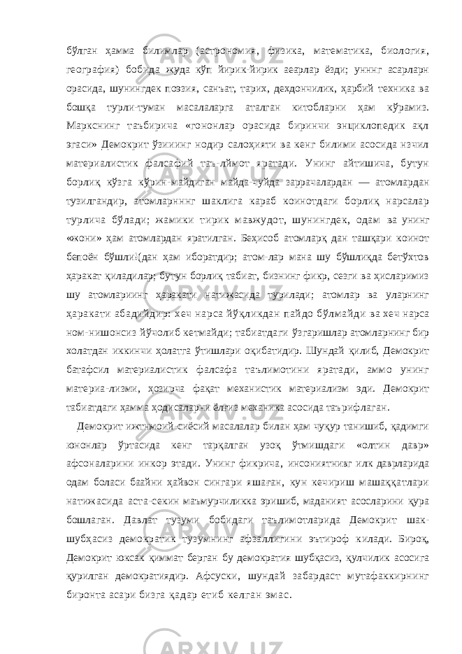 бўлган ҳамма билимлар (астрономия, физика, математика, биология, география) бобида жуда кўп йирик-йирик аеарлар ёзди; унннг асарларн орасида, шунингдек поэзия, санъат, тарих, дехдончилик, ҳарбий техника ва бошқа турли-туман масалаларга аталган китобларни ҳам кўрамиз. Маркснинг таъбирича «гононлар орасида биринчи энциклопедик ақл эгаси» Демокрит ўзииинг нодир салоҳияти ва кенг билими асосида нзчил материалистик фалсафий таъ-лймот яратади. Унинг айтишича, бутун борлиқ кўзга кўрин- майдиган майда-чуйда заррачалардан — атомлардан тузилганд ир, атомларнннг шаклига караб коинотдаги борлиқ нарсалар турлича бўлади; жамики тирик мавжудот, шунингдек, одам ва унинг «жони» ҳам атомлардан яратилган. Беҳисоб атомларқ дан ташқари коинот бепоён бўшли!(дан ҳам иборатдир; атом-лар мана шу бўшлиқда бетўхтов ҳаракат қиладилар; бутун борлиқ табиат, бизнинг фикр, сезги ва ҳисларимиз шу атомлариинг ҳаракати натижасида турилади; атомлар ва уларнинг ҳаракати абадийдир: хеч нарса йўқликдан пайдо бўлмайди ва хеч нарса ном-нишонсиз йўчолиб кетмайди; табиатдаги ўз гаришлар атомларнинг бир холатдан иккинчи ҳолатга ўтишлари оқибатидир. Шундай қилиб, Демокрит батафсил материа листик фалсафа таълимотини яратади, аммо унинг материа- лизми, ҳозирча фақат механистик материализм эди. Демокрит табиатдаги ҳамма ҳодисаларни ёлғиз механика асосида таъ рифлаган. Демокрит ижтнмоий-сиёсий масалалар билан ҳам чуқур танишиб, қадимги юнонлар ўртасида кенг тарқалган узоқ ўтмиш даги «олтин давр» афсоналарини инкор этади. Унинг фикрича, инсониятнивг илк даврларида одам боласи баайни ҳайвон син гари яшаған, кун кечириш машаққатлари натижасида аста-се кин маъмурчиликка эришиб, маданият асосларини қура бош лаган. Давлат тузуми бобидаги таълимотларида Демокрит шак- шубҳасиз демократик тузумнинг афзаллигини эътироф к илади. Бироқ, Демокрит юк с ак қиммат берган бу демократия шубқасиз, қулчилик асосига қурилган демократиядир. Афсус ки, шундай забардаст мутафаккирнинг биронта асари бизга қ а д а р е т и б к е л г а н э м а с . 