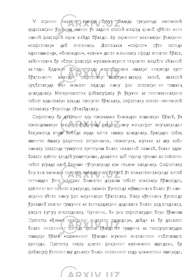 V асрнинг иккинчи ярмида бутун Эллада тупроғида ижтимоий ҳодисаларни ўрганнш ишини ўз олдига асосий мақсад қилиб қўйган янги илмий-фалсафий оқим пайдо бўлади. Бу оқимнинг вакиллари ўзларини «софистлар» деб атаганлар. Даставвал «софист» сўзи остида «донишманд», «билимдон», «олим» деган маънолар ифода этилган бўлса, кейинчалик бу ибора фалсафа муаллимларига тақилган лақабга айланиб ке- тади. Қадимғи Юнонистонда мактабхонлик ишлари ниҳоятда еуст бўлганлиги важидан софистлар шацарма-шаҳар кезиб, шахсий суҳбатларда ёки жамоат олдида илму фан асослари- ни ташвиқ қилардилар. Материалистик файласуфлар ўз ўцувчи ва тингловчиларига табиат ҳодисалари ҳақида гапирган бўл салар, софастлар асосан ижтимоий насалалар тўғрисида сўз лайдилар. Софистлар бу даврнинг ҳар томоклама билимдон кишила ри бўлиб, ўэ замондошлари зеҳнини бойитиш, уларни илму маърифат ютуқларидан баҳраманд этиш бобида жуда катта ишлар қиладилар, булардан сабоқ эшитган ёшлар фақатгина астрономия, геометрия, музяка ва шу каби илмлар соҳасида тушунча орттириш билан чекланнб чолмай, балки одам боласи ҳаётни қандай уюштириши, давлатни қаЙ тариқа тузиши ва сиёсатни чайси усулда олиб бориши тўгриларида ҳам таълим оладилар. Софистлар бир хил олимлар сингари оламдан юз ўгириб ўз хилватхоналарида китоб титишдан ўзга нарсаки билмаган дарвиш табиат кимсалар бўлмасдан, ҳаётнинг энг чайноч ерларида, оломон ўртаснда жўшцинлик билан ўз илм- ларини ёйган илму фан жарчилари бўлганлар. Улар кўпчилик ўртасида ўрнашиб колган тушунча ва эътиқодларни дадиллик билан рад етадилар, уларга путур етказадилар. Чунончи, йи- рик софистлардан бири бўлмиш Протагор «Ҳамма нарсанинг андазаси одамдир», дейди ва бу даъвоси билан инсоннинг онгида ҳосил бўладиган тушунча ва таассуротлардая ташқари бўлак «олам»нинг бўлиши мумкин энаслигини исботлашга уринади. Протагор изҳор қилган фикрнинг мухимлиғи шунда ки, бу файласуф ўзининг шу даъвоси билан инсоннинг кадр- қимматини оширади, 