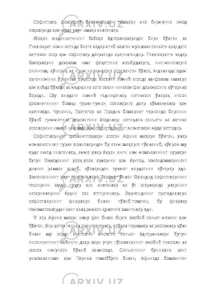 Софистлар фалсафий билимлардан ташқари яна бирмунча ижод соҳаларида ҳам жуда улуғ ишлар килганлар. Жаҳон маданиятининг бебаҳо ёдгорликларидан бири бўл ган ва Гиппократ номи остида бизга кадар етиб келган муо лажа санъати ҳақидаги каттакон асар ҳам софистлар доираси да яратилгандир. Гиппократга кадар беморларни даволаш иши фақатгина маъбудларга, инс-жинсларга сиғиниш, кўчириқ ва ирим-чиримларга асосланган бўлса, эндиликда одам организмини ўрганиш орқасида касални илмий асосда шифолаш ишла ри ҳам пайдо бўлади ва медицина аста-секин чинакам фан да ражасига кўтарила боради. Шу хилдаги илмий тадчиқотлар натижаси ўлароқ инсон фаолиятининг бошқа турли-туман сох аларига доир кўлланмалар ҳам яратилади. Чунончи, Прота гор ва Продик башарият тарихида биринчи бўлиб граммати ка дарслигини ёзадилар; нотиқлик санъати ва логика асосла рини ишлаб чиқишда ҳам софистларнинг хизматлари жуда каттадир. Софистларнинг фаолиятгоҳлари асосан Афина шаҳари бўл ган, улар мамлакатнипг турли полисларидан бу азим шаҳарга тўпланиб, кўпрок шу ерда ижод чилганлар, аммо улар ёққан янги илм машъалининг нурлари бутун Элладанинг узоқ-узок ерларини ҳам ёритар, замондошларинанг дилини равшан ки либ, кўзларидан зулмат пардасини кўтарар эди. Замонасининг улуг тарихчилари Геродот билан Фукидид софистларнинг таъсирини жуда чуқур ҳис килганлар ва ўз асарларида улар нинг назарияларини ёрқин акс эттирганлар. Эврипиднинг трагедиялари софистларнинг фикрлари билан тўлиб-тошган, бу фикрлар томошагохлардан кенг халқ оммаси қулоғига эшитилар эди. V аср Афина шаҳри илму фан билан бирга ажойиб санъат макони ҳам бўлган. Бир қатор гениал архитекторлар, хайкал-тарошлар ва рассомлар қўли билан шу асрда яратилган мисл сиз санъат ёдгорликлари бутун инсониятнинг кейинги давр- лари учун гўзалликнинг ажойиб тимсоли ва юксак намунаси бўлиб келмокда. Санъатнинг бунчалик кенг ривожланиши ҳам Перикл ташаббуси билан, Афинада бошланган 