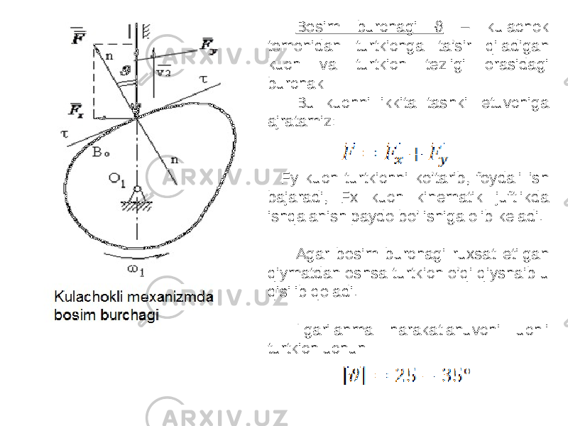 Bosim burchagi ϑ – kulachok tomonidan turtkichga ta’sir qiladigan kuch va turtkich tezligi orasidagi burchak Bu kuchni ikkita tashkil etuvchiga ajratamiz: Fy kuch turtkichni ko’tarib, foydali ish bajaradi, Fx kuch kinematik juftlikda ishqalanish paydo bo’lishiga olib keladi. Agar bosim burchagi ruxsat etilgan qiymatdan oshsa turtkich o’qi qiyshaib u qisilib qoladi. Ilgarilanma harakatlanuvchi uchli turtkich uchun 