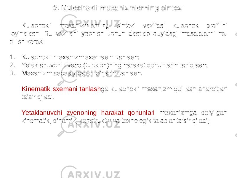 3. Kulachokli mexanizmlarning sintezi Kulachokli mexanizmlarning sintezi vazifasi kulachok profilini loyihalash. Bu vazifani yechish uchun dastlab quyidagi masalalarni hal qilish kerak: 1. Kulachokli mexanizm sxemasini tanlash; 2. Yetaklanuvchi zveno (turtkich)ning harakat qonunlarini aniqlash; 3. Mexanizm asossiy parametrlarini tanlash. Kinematik sxemani tanlash ga kulachokli mexanizm qo’llash sharoitlari ta’sir qiladi. Yetaklanuvchi zvenoning harakat qonunlari mexanizmga qo’yilgan kinematik, dinamik, konstruktiv va texnologik talablar ta’sir qiladi; 