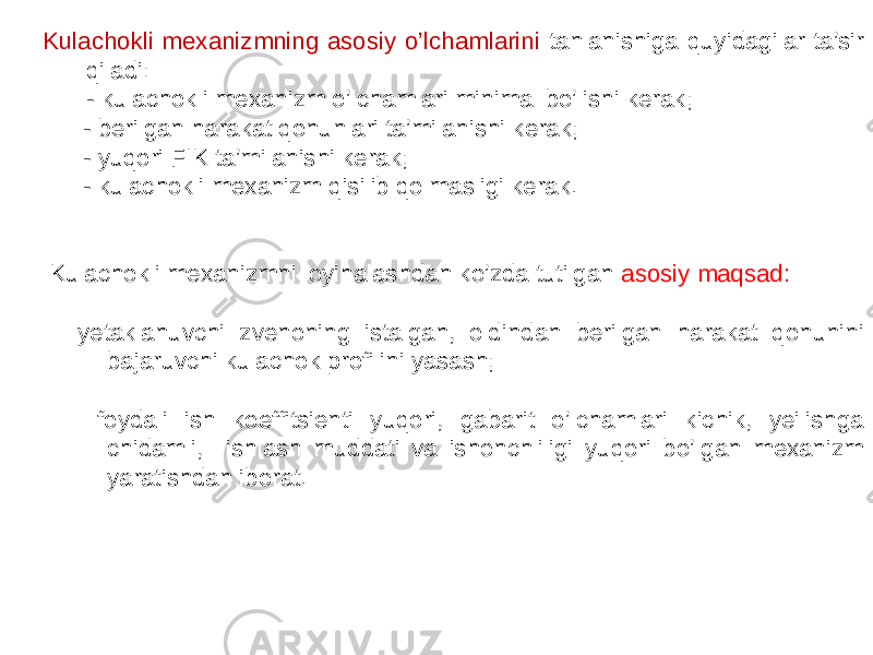 Kulachokli mexanizmning asosiy o’lchamlarini tanlanishiga quyidagilar ta’sir qiladi: - kulachokli mexanizm o’lchamlari minimal bo’lishi kerak; - berilgan harakat qonunlari ta’milanishi kerak; - yuqori FIK ta’milanishi kerak; - kulachokli mexanizm qisilib qolmasligi kerak. Kulachokli mexanizmni loyihalashdan ko’zda tutilgan asosiy maqsad: - yetaklanuvchi zvenoning istalgan, oldindan berilgan harakat qonunini bajaruvchi kulachok profilini yasash; - foydali ish koeffitsienti yuqori, gabarit o’lchamlari kichik, yeilishga chidamli, ishlash muddati va ishonchliligi yuqori bo’lgan mexanizm yaratishdan iborat. 