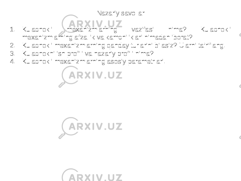 Nazariy savollar 1. Kulachokli mexanizmlarning vazifasi nima? Kulachokli mexanizmlarning afzallik va kamchiliklari nimadan iborat? 2. Kulachokli mexanizmlarning qanday turlarini bilasiz? Ularni ta’riflang. 3. Kulachokni ish profili va nazariy profili nima? 4. Kulachokli mexanizmlarning asosiy parametrlari. 