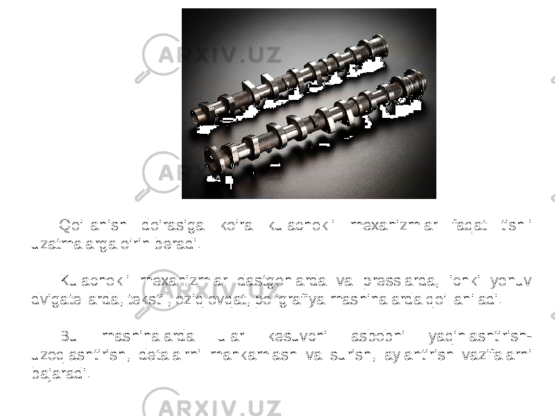 Qo’llanish doirasiga ko’ra kulachokli mexanizmlar faqat tishli uzatmalarga o’rin beradi. Kulachokli mexanizmlar dastgohlarda va presslarda, ichki yonuv dvigatellarda, tekstil, oziq ovqat, poligrafiya mashinalarda qo’llaniladi. Bu mashinalarda ular kesuvchi asbobni yaqinlashtirish- uzoqlashtirish, detalalrni mahkamlash va surish, aylantirish vazifalarni bajaradi. 