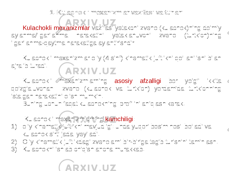 1. Kulachokli mexanizmlar vazifasi va turlari Kulachokli mexanizmlar vazifasi yetakchi zveno (kulachok)ning doimiy aylanma/ilgarilanma harakatini yetaklanuvchi zveno (turtkich)ning ilgarilanma-qaytma harakatiga aylantirishdir Kulachokli mexanizmlar oliy (4 sinf) kinematik juftlikni qo’llanilishi bilan ajralib turadi. Kulachokli mexanizmlarning asosiy afzalligi bor yo‘g’i ikkita qo’zg’aluvchan zveno (kulachok va turtkich) yordamida turtkichning istalgan harakatini olish mumkin. Buning uchun faqat kulachokning profilini aniqlash kerak. Kulachokli mexanizmlarning kamchiligi : 1) oliy kinematik juftlikni mavjudligi: unda yuqori bosim hosil bo’ladi va kulachok sirti jadal yeyiladi. 2) Oliy kinematik juftlikdagi zvenolarni bir-biriga tegib turishini taminlash. 3) Kulachokni ishlab chiqish ancha murakkab. 