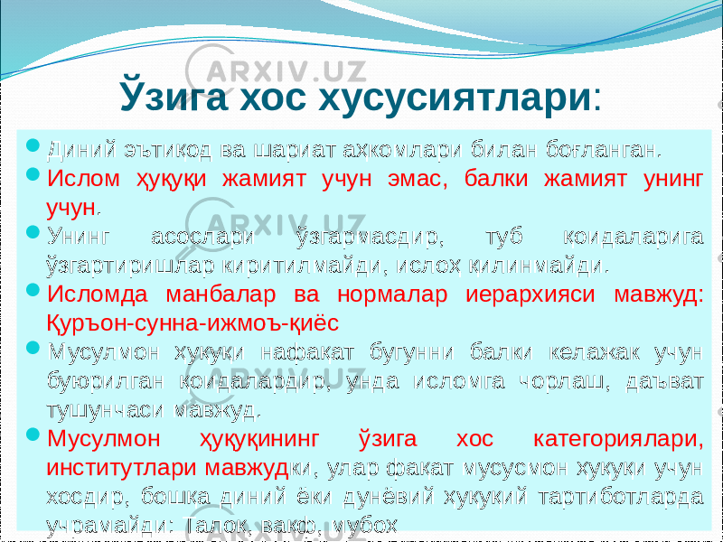 Ўзига хос хусусиятлари :  Диний эътиқод ва шариат аҳкомлари билан боғланган.  Ислом ҳуқуқи жамият учун эмас, балки жамият унинг учун .  Унинг асослари ўзгармасдир, туб қоидаларига ўзгартиришлар киритилмайди, ислоҳ қилинмайди.  Исломда манбалар ва нормалар иерархияси мавжуд: Қуръон-сунна-ижмоъ-қиёс  Мусулмон ҳуқуқи нафақат бугунни балки келажак учун буюрилган қоидалардир, унда исломга чорлаш, даъват тушунчаси мавжуд.  Мусулмон ҳуқуқининг ўзига хос категориялари, институтлари мавжуд ки, улар фақат мусусмон ҳуқуқи учун хосдир, бошқа диний ёки дунёвий ҳуқуқий тартиботларда учрамайди: Талоқ, вақф, мубоҳ 