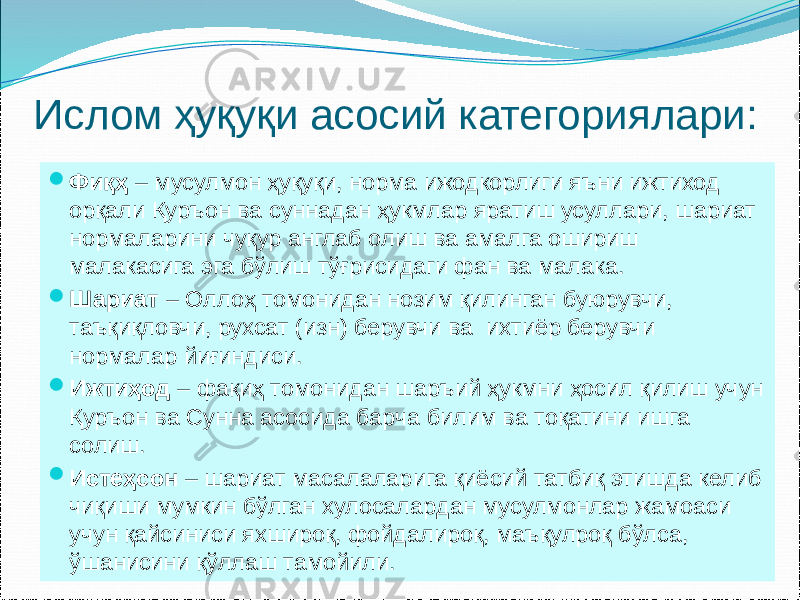 Ислом ҳуқуқи асосий категориялари:  Фиқҳ – мусулмон ҳуқуқи, норма ижодкорлиги яъни ижтиход орқали Қуръон ва суннадан ҳукмлар яратиш усуллари, шариат нормаларини чуқур англаб олиш ва амалга ошириш малакасига эга бўлиш тўғрисидаги фан ва малака.  Шариат – Оллоҳ томонидан нозим қилинган буюрувчи, таъқиқловчи, рухсат (изн) берувчи ва ихтиёр берувчи нормалар йиғиндиси.  Ижтиҳод – фақиҳ томонидан шаръий ҳукмни ҳосил қилиш учун Қуръон ва Сунна асосида барча билим ва тоқатини ишга солиш.  Истеҳсон – шариат масалаларига қиёсий татбиқ этишда келиб чиқиши мумкин бўлган хулосалардан мусулмонлар жамоаси учун қайсиниси яхшироқ, фойдалироқ, маъқулроқ бўлса, ўшанисини қўллаш тамойили. 