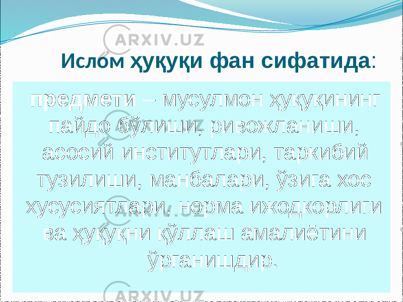  Ислом ҳуқуқи фан сифатида : предмети – мусулмон ҳуқуқининг пайдо бўлиши, ривожланиши, асосий институтлари, таркибий тузилиши, манбалари, ўзига хос хусусиятлари, норма ижодкорлиги ва ҳуқуқни қўллаш амалиётини ўрганишдир. 