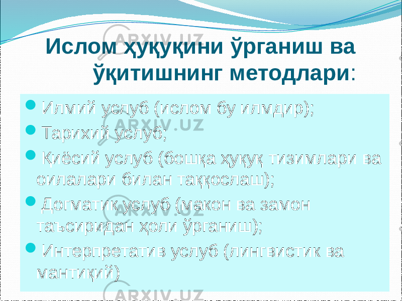  Ислом ҳуқуқини ўрганиш ва ўқитишнинг методлари :  Илмий услуб (ислом бу илмдир);  Тарихий услуб;  Қиёсий услуб (бошқа ҳуқуқ тизимлари ва оилалари билан таққослаш);  Догматик услуб (макон ва замон таъсиридан ҳоли ўрганиш);  Интерпретатив услуб (лингвистик ва мантиқий) 