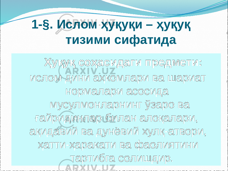 1-§. Ислом ҳуқуқи – ҳуқуқ тизими сифатида Ҳуқуқ соҳасидаги предмети: ислом дини аҳкомлари ва шариат нормалари асосида мусулмонларнинг ўзаро ва ғайридинлар билан алоқалари, ақидавий ва дунёвий хулқ-атвори, ҳатти-ҳаракати ва фаолиятини тартибга солишдир. 