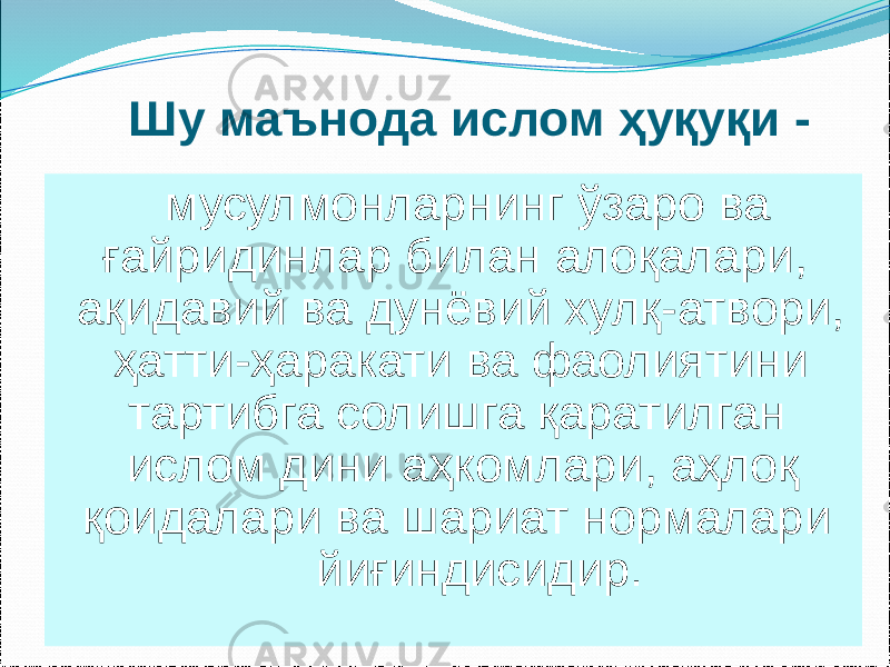 Шу маънода ислом ҳуқуқи - мусулмонларнинг ўзаро ва ғайридинлар билан алоқалари, ақидавий ва дунёвий хулқ-атвори, ҳатти-ҳаракати ва фаолиятини тартибга солишга қаратилган ислом дини аҳкомлари, аҳлоқ қоидалари ва шариат нормалари йиғиндисидир. 