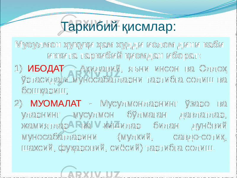 Таркибий қисмлар: Мусулмон ҳуқуқи ҳам худди ислом дини каби иккита таркибий қисмдан иборат: 1) ИБОДАТ – Ақидавий, яъни инсон ва Оллоҳ ўртасидаги муносабатларни тартибга солиш ва бошқариш; 2) МУОМАЛАТ - Мусулмонларнинг ўзаро ва уларнинг мусулмон бўлмаган давлатлар, жамиятлар ва кишилар билан дунёвий муносабатларини (мулкий, савдо-сотиқ, шахсий, фуқаровий, сиёсий) тартибга солиш. 