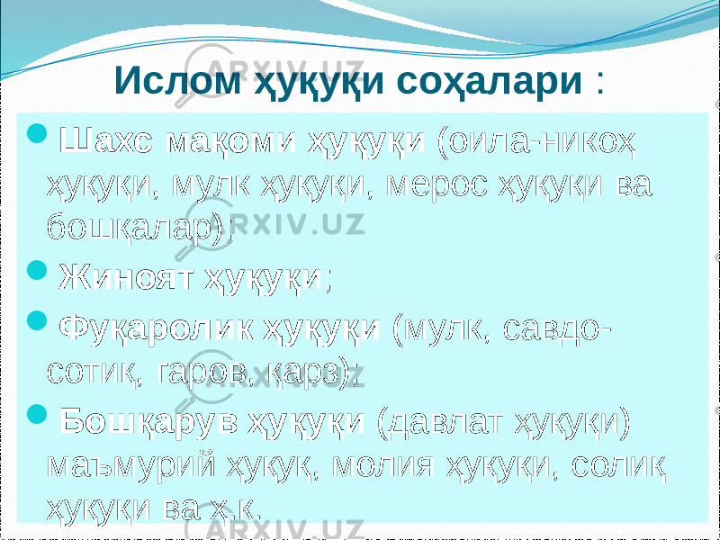 Ислом ҳуқуқи соҳалари :  Шахс мақоми ҳуқуқи (оила-никоҳ ҳуқуқи, мулк ҳуқуқи, мерос ҳуқуқи ва бошқалар);  Жиноят ҳуқуқи ;  Фуқаролик ҳуқуқи (мулк, савдо- сотиқ, гаров, қарз);  Бошқарув ҳуқуқи (давлат ҳуқуқи) маъмурий ҳуқуқ, молия ҳуқуқи, солиқ ҳуқуқи ва ҳ.к. 