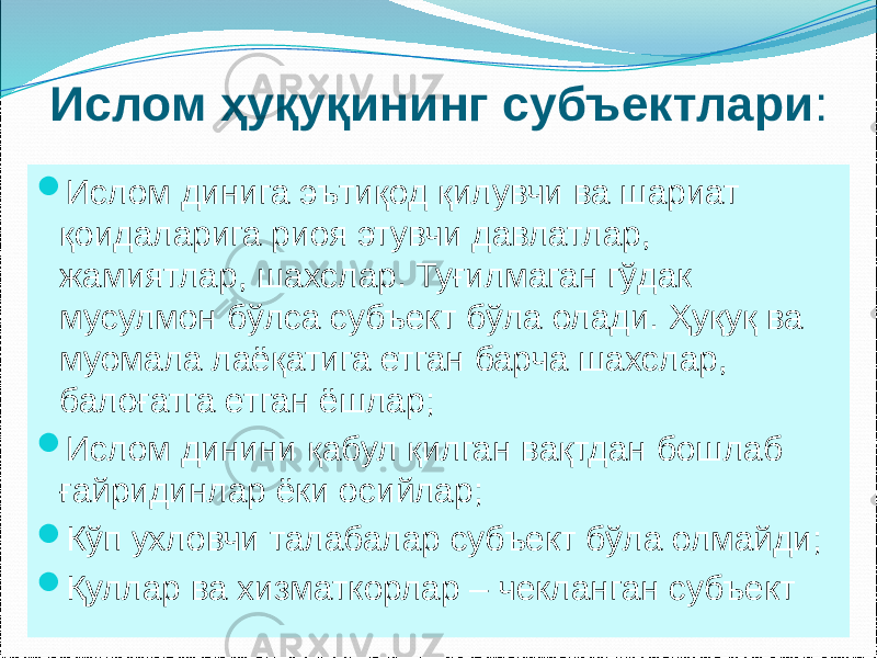 Ислом ҳуқуқининг субъектлари :  Ислом динига эътиқод қилувчи ва шариат қоидаларига риоя этувчи давлатлар, жамиятлар, шахслар. Туғилмаган гўдак мусулмон бўлса субъект бўла олади. Ҳуқуқ ва муомала лаёқатига етган барча шахслар, балоғатга етган ёшлар;  Ислом динини қабул қилган вақтдан бошлаб ғайридинлар ёки осийлар;  Кўп ухловчи талабалар субъект бўла олмайди;  Қуллар ва хизматкорлар – чекланган субъект 