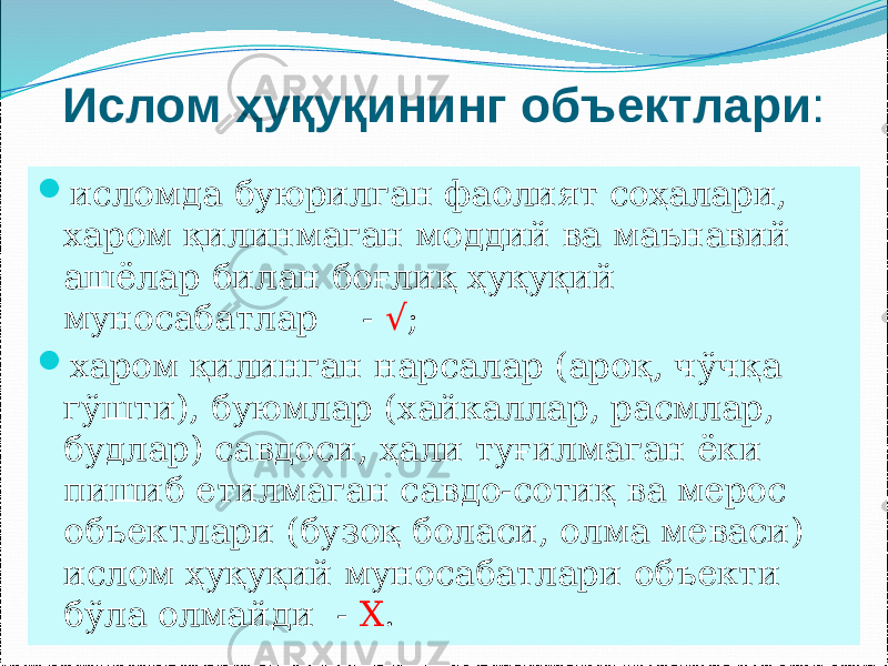 Ислом ҳуқуқининг объектлари :  исломда буюрилган фаолият соҳалари, харом қилинмаган моддий ва маънавий ашёлар билан боғлиқ ҳуқуқий муносабатлар - √ ;  харом қилинган нарсалар (ароқ, чўчқа гўшти), буюмлар (хайкаллар, расмлар, будлар) савдоси, ҳали туғилмаган ёки пишиб етилмаган савдо-сотиқ ва мерос объектлари (бузоқ боласи, олма меваси) ислом ҳуқуқий муносабатлари объекти бўла олмайди - Х . 