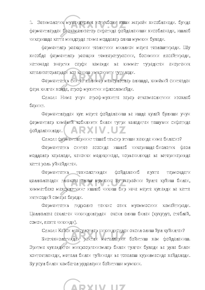 1. Эезимологик мухандислик истикболи яхши жараён хисобланади. бунда ферментлардан биокамализатор сифатида фойдаланиши хисобланади, ишлаб чикаришда катта микдорда ганма моддалар олиш мумкин булади. ферментлар реакцияни тезлигини миллион марта тезлаштиради. Шу хисобда ферментлар реакция температурасини, босимини пасайтиради, натижада энергия сарфи камаяди ва киммат турадиган анорганик катализаторлардан воз кечиш имконияти тугилади. Ферментатив синтез полимер махсулотлар олишда, кимёвий синтездан фарк килган холда, атроф-мухитни ифлосламайди. Савол: Нима учун атроф-мухитга зарар етказмаслигини изохлаб беринг. Ферментлардан куп марта фойдаланиш ва ишда кулай булиши учун ферментлар кимёвий кобилияти билан тугри келадиган ташувчи сифатида фойдаланилади. Савол: ферментларнинг ташаб таъсир этиши хакида нима биласиз? Ферментатив синтез асосида ишлаб чикаришда-биологик фаол моддалар каралади, качонки медицинада, чорвачиликда ва ветеринарияда катта роль уйнайдиган. Ферментатив технологиядан фойдаланиб пухта тармокдаги целлюлозадан глюкоза олиш мумкин. Бу жараённи йулга куйиш билан, кимматбахо махсулотнинг ишлаб чикиш бир неча марта купаяди ва катта иктисодий самара беради. Ферментатив гидролиз танкис озик муаммосини камайтиради. Целлюлоза саклаган чикиндилардан оксил олиш билан (кукуруз, стеблей, сомон, пахта чикинди). Савол: Кайси махсулотлар чикиндисидан оксил олиш йул куйилган? Биотехнологиядан рангли металларни бойитиш хам фойдаланиш. Эритма купаядиган микроорганизмлар билан тулган булади ва рула билан контактланади, металл билан туйинади ва тозалаш курилмасида хайдалади. Бу усул билан камбагал рудаларни бойитиши мумкин. 