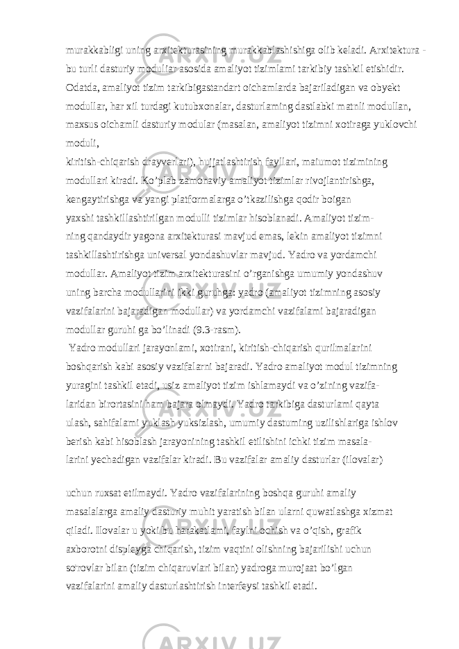 murakkabligi uning arxitekturasining murakkablashishiga olib keladi. Arxitektura - bu turli dasturiy moduliar asosida amaliyot tizimlami tarkibiy tashkil etishidir. Odatda, amaliyot tizim tarkibigastandart oichamlarda bajariladigan va obyekt modullar, har xil turdagi kutubxonalar, dasturlaming dastlabki matnli modullan, maxsus oichamli dasturiy modular (masalan, amaliyot tizimni xotiraga yuklovchi moduli, kiritish-chiqarish drayverlari), hujjatlashtirish fayllari, maiumot tizimining modullari kiradi. Ko’plab zamonaviy amaliyot tizimlar rivojlantirishga, kengaytirishga va yangi platformalarga o’tkazilishga qodir boigan yaxshi tashkillashtirilgan modulli tizimlar hisoblanadi. Amaliyot tizim- ning qandaydir yagona arxitekturasi mavjud emas, lekin amaliyot tizimni tashkillashtirishga universal yondashuvlar mavjud. Yadro va yordamchi modullar. Amaliyot tizim arxitekturasini o’rganishga umumiy yondashuv uning barcha modullarini ikki guruhga: yadro (amaliyot tizimning asosiy vazifalarini bajaradigan modullar) va yordamchi vazifalami bajaradigan modullar guruhi ga bo’linadi (9.3-rasm). Yadro modullari jarayonlami, xotirani, kiritish-chiqarish qurilmalarini boshqarish kabi asosiy vazifalarni bajaradi. Yadro amaliyot modul tizimning yuragini tashkil etadi, usiz amaliyot tizim ishlamaydi va o’zining vazifa- laridan birortasini ham bajara olmaydi. Yadro tarkibiga dasturlami qayta ulash, sahifalami yuklash yuksizlash, umumiy dastuming uzilishlariga ishlov berish kabi hisoblash jarayonining tashkil etilishini ichki tizim masala- larini yechadigan vazifalar kiradi. Bu vazifalar amaliy dasturlar (ilovalar) uchun ruxsat etilmaydi. Yadro vazifalarining boshqa guruhi amaliy masalalarga amaliy dasturiy muhit yaratish bilan ularni quwatlashga xizmat qiladi. Ilovalar u yoki bu harakatlami, faylni ochish va o’qish, grafik axborotni displeyga chiqarish, tizim vaqtini olishning bajarilishi uchun so&#39;rovlar bilan (tizim chiqaruvlari bilan) yadroga murojaat bo’lgan vazifalarini amaliy dasturlashtirish interfeysi tashkil etadi. 