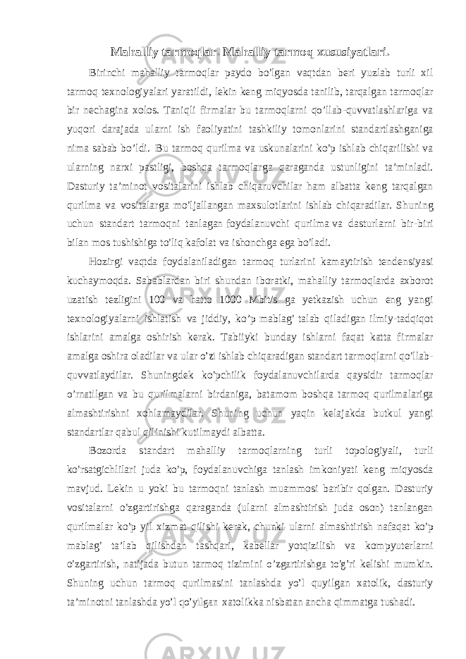 Maha lli y t ar m oq l a r. Maha lli y t ar m oq xusu s i y a t l ar i . B i r i nchi m ah a ll i y t a r m o q l ar p a y d o b о’ l gan v aq t dan b e r i y u z l ab t u r l i x i l t a r m o q t e x n o l og i y a l a r i y a r a ti l d i , l ek i n k e n g m i q y o s da t an i l i b, t a r q a l g a n t a r m o q l a r b i r n e ch a g i na x o l o s . T an i q l i f i r m a l ar bu t a r m o q l a r ni qо’llab-quvvatlashlariga v a y u q o r i da r a j ada u l a r ni i s h f ao l i y a t i n i t a s hk i l i y t o m o n l a r i n i s t anda rt l a s h gan i g a n im a s abab b о ’ l d i . B u t a r m o q q u r i lm a v a u s kun a l a ri n i k о ’ p i s h l ab ch i qa r i li s hi v a u l a r n i n g n a r xi p a s t l i g i , b o s hqa t a r m o q l ar g a qa r a g anda u s t u n l i g i ni t a ’ m i n l a d i . D a s t u r i y t a ’ m i n o t v o s it a l a ri n i i s h l ab ch i qa r u v ch i l ar ham a l ba t t a k e n g t a r q a l g an qu r i lm a v a v o s i t a l ar g a m о ’ l j a ll a n gan m ax s u l o t l a r i ni i s h l ab c h i qa r a d i l a r . Shun i ng uchun s t anda r t t a r m o q n i t a n l a g an f o y d a l an u v chi qu r i lm a v a da s t u r l a r ni b i r - b i r i b i l an m o s t u s h i s h i ga t о ’ li q ka f o l a t va i s h o nc h g a e g a b о ’ l a d i . H o z i r gi v aq t da f o y d a l an i l ad i g an t a r m o q t u r l a ri n i ka m a y t i r i s h t e n d e n s i y a s i kuch a y m o qda. Saba b l a r dan b i r i s h undan i b o r a t k i , m ah a ll i y t a r m o q l a r da ax b o r ot uza t i s h t e z l i g i n i 100 v a h a t t o 1 000 M b i t / s g a y e t ka z i s h uchun e n g y a n gi t e x n o l o g i y a l a r n i i s h l a ti s h v a j i dd i y , k о ’ p m a b l a g ’ t a l ab q i l a d i g an i l mi y - t ad q i q o t i s h l a r i ni a m a l g a o s h i r i s h k e r ak. T ab ii y ki bund a y i s h l a r n i f aqat ka tt a f i r m a l ar a m a l g a o s h i r a o l ad i l ar v a u l a r о’zi i s h l ab ch i q a r ad i g an s t anda r t t a r m o q l a r ni q о ’ ll a b - q u v v a t l a y d i l a r . Shun i n g d ek k о ’ pc h i l i k f o y d a l an u v c h i l a r da q a y s i d i r t a r m o q l ar о’rnatilgan v a bu q u r il m a l a r n i b i r dan i g a, b a t a m om b o s h qa t a rm o q qu r i lm a l a r i g a a l m a s h t i r i s hni x o h l a m a y d i l a r . Shu n i n g uchun y aq i n k e l a j a kda bu t k u l y a n gi s t anda rt l ar qab u l q i li n i s hi ku ti lm a y di a l b a tt a. B o z o r da s t anda r t m ah a ll i y t ar m o q l a r n i n g t u r l i t o p o l og i y a li , t u r l i k о ’ rs a t g i c h l i l a r i j uda k о ’ p, f o y d a l anu v c h i g a t a n l a s h i m k o n i y a t i k e n g mi q y o s da m a v j ud. L e k i n u y oki bu t a rm o q n i t a n l a s h m u a m m o s i ba r i b i r q o l g a n. D a s t u r i y v o s it a l a r ni о ’ z g a r t i r i s h g a qa r a ga n da ( u l a r ni a l m a s h t i r i s h j uda o s o n ) t a n l a n g an qu r i lm a l a r k о ’ p y i l x i z m at q i li s h i k e r ak, chunki u l a r ni a lm a s h t i r i s h na f aqat k о ’ p m a b l a g ’ t a ’ l ab q i l i s hdan t a s hq a r i , ka b e ll ar y o t q i z i l i s h v a k o m p y u t e r l a r ni о ’ z g a r t i r i s h, na ti j ada bu t un t a r m o q ti z i mi n i о’zgartirishga tо’g’ r i k e li s hi m u m k i n. Shun i ng uchun t a r m o q qu r i l m a s i ni t a n l a s hda yо’l q u y i l gan xa t o l i k, da s t u r i y t a ’ m i n o t n i t a n l a s hda yо’l qо’yilgan xa t o l i kka n i s ba t an ancha q i m m a t g a t u s had i . 